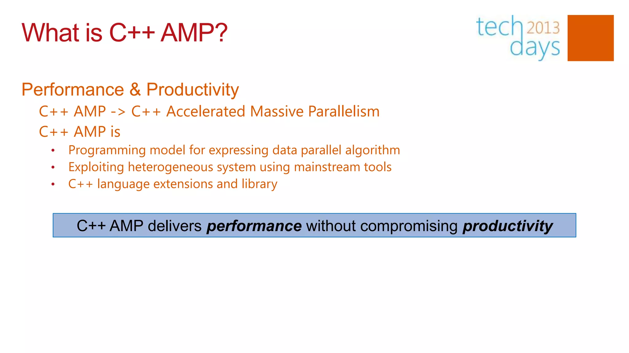 What is C++ AMP?

Performance & Productivity
  C++ AMP -> C++ Accelerated Massive Parallelism
  C++ AMP is
   •   Programming model for expressing data parallel algorithm
   •   Exploiting heterogeneous system using mainstream tools
   •   C++ language extensions and library


        C++ AMP delivers performance without compromising productivity
 