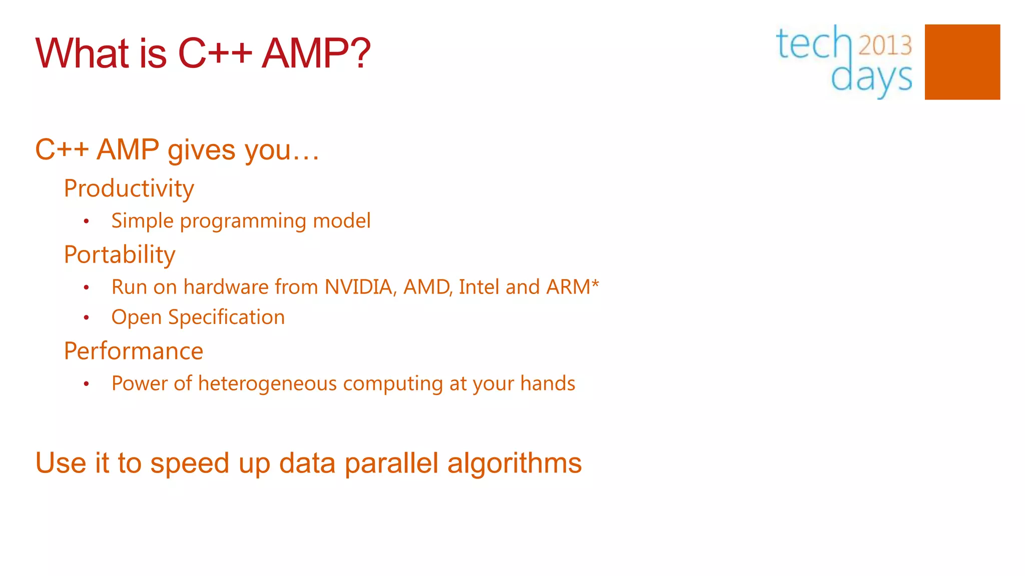 What is C++ AMP?

C++ AMP gives you…
  Productivity
   •   Simple programming model
  Portability
   •   Run on hardware from NVIDIA, AMD, Intel and ARM*
   •   Open Specification
  Performance
   •   Power of heterogeneous computing at your hands


Use it to speed up data parallel algorithms
 
