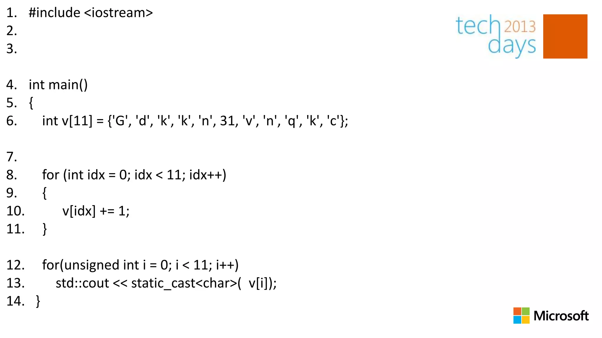 1. #include <iostream>
2.
3.

4. int main()
5. {
6.   int v[11] = {'G', 'd', 'k', 'k', 'n', 31, 'v', 'n', 'q', 'k', 'c'};

7.
8.     for (int idx = 0; idx < 11; idx++)
9.     {
10.        v[idx] += 1;
11.    }

12. for(unsigned int i = 0; i < 11; i++)
13.   std::cout << static_cast<char>( v[i]);
14. }
 