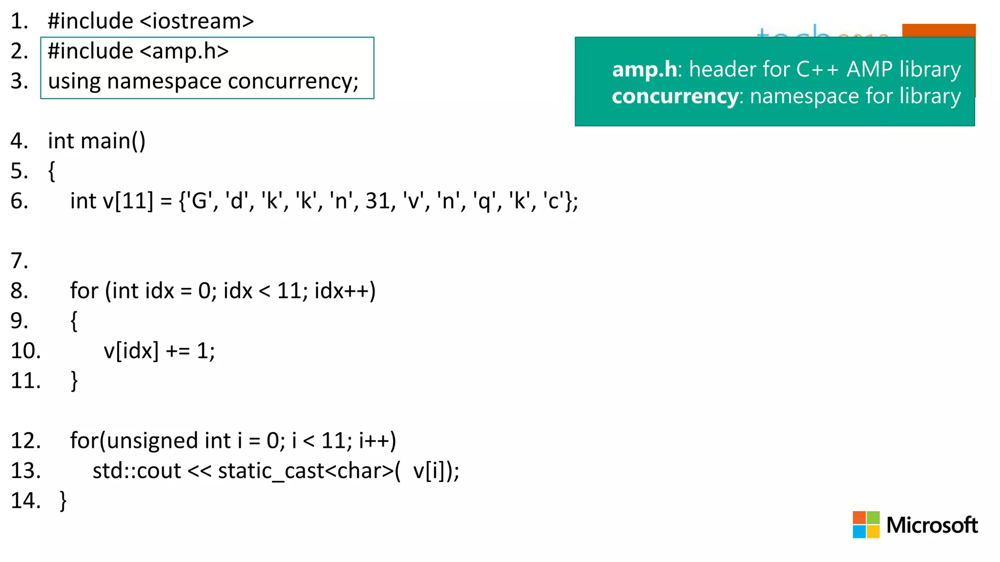 1. #include <iostream>
2. #include <amp.h>
                                                                           amp.h: header for C++ AMP library
3. using namespace concurrency;
                                                                           concurrency: namespace for library

4. int main()
5. {
6.   int v[11] = {'G', 'd', 'k', 'k', 'n', 31, 'v', 'n', 'q', 'k', 'c'};

7.
8.     for (int idx = 0; idx < 11; idx++)
9.     {
10.        v[idx] += 1;
11.    }

12. for(unsigned int i = 0; i < 11; i++)
13.   std::cout << static_cast<char>( v[i]);
14. }
 