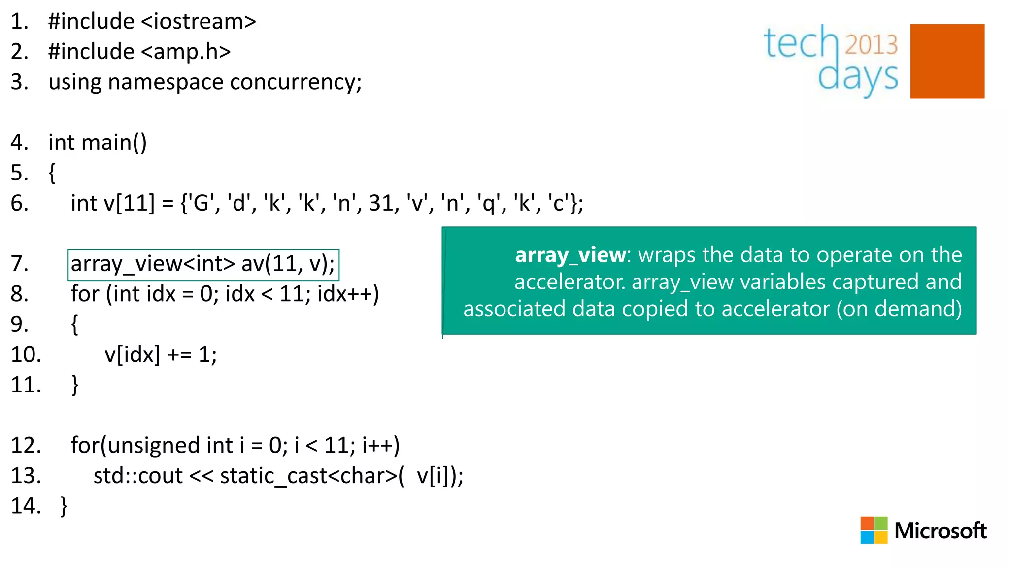 1. #include <iostream>
2. #include <amp.h>
3. using namespace concurrency;

4. int main()
5. {
6.   int v[11] = {'G', 'd', 'k', 'k', 'n', 31, 'v', 'n', 'q', 'k', 'c'};

7.     array_view<int> av(11, v);                            array_view: wraps the data to operate on the
                                                             accelerator. array_view variables captured and
8.     for (int idx = 0; idx < 11; idx++)
                                                        associated data copied to accelerator (on demand)
9.     {
10.        v[idx] += 1;
11.    }

12. for(unsigned int i = 0; i < 11; i++)
13.   std::cout << static_cast<char>( v[i]);
14. }
 