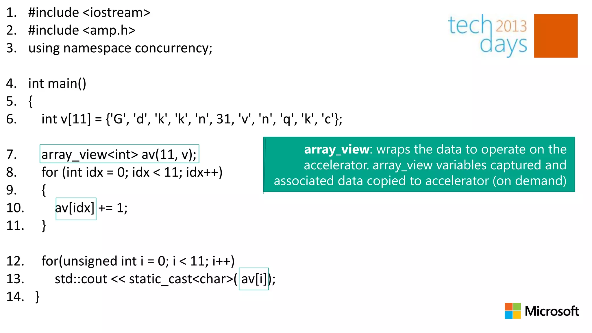 1. #include <iostream>
2. #include <amp.h>
3. using namespace concurrency;

4. int main()
5. {
6.   int v[11] = {'G', 'd', 'k', 'k', 'n', 31, 'v', 'n', 'q', 'k', 'c'};

7.     array_view<int> av(11, v);                             array_view: wraps the data to operate on the
                                                              accelerator. array_view variables captured and
8.     for (int idx = 0; idx < 11; idx++)
                                                         associated data copied to accelerator (on demand)
9.     {
10.      av[idx] += 1;
11.    }

12. for(unsigned int i = 0; i < 11; i++)
13.   std::cout << static_cast<char>( av[i]);
14. }
 