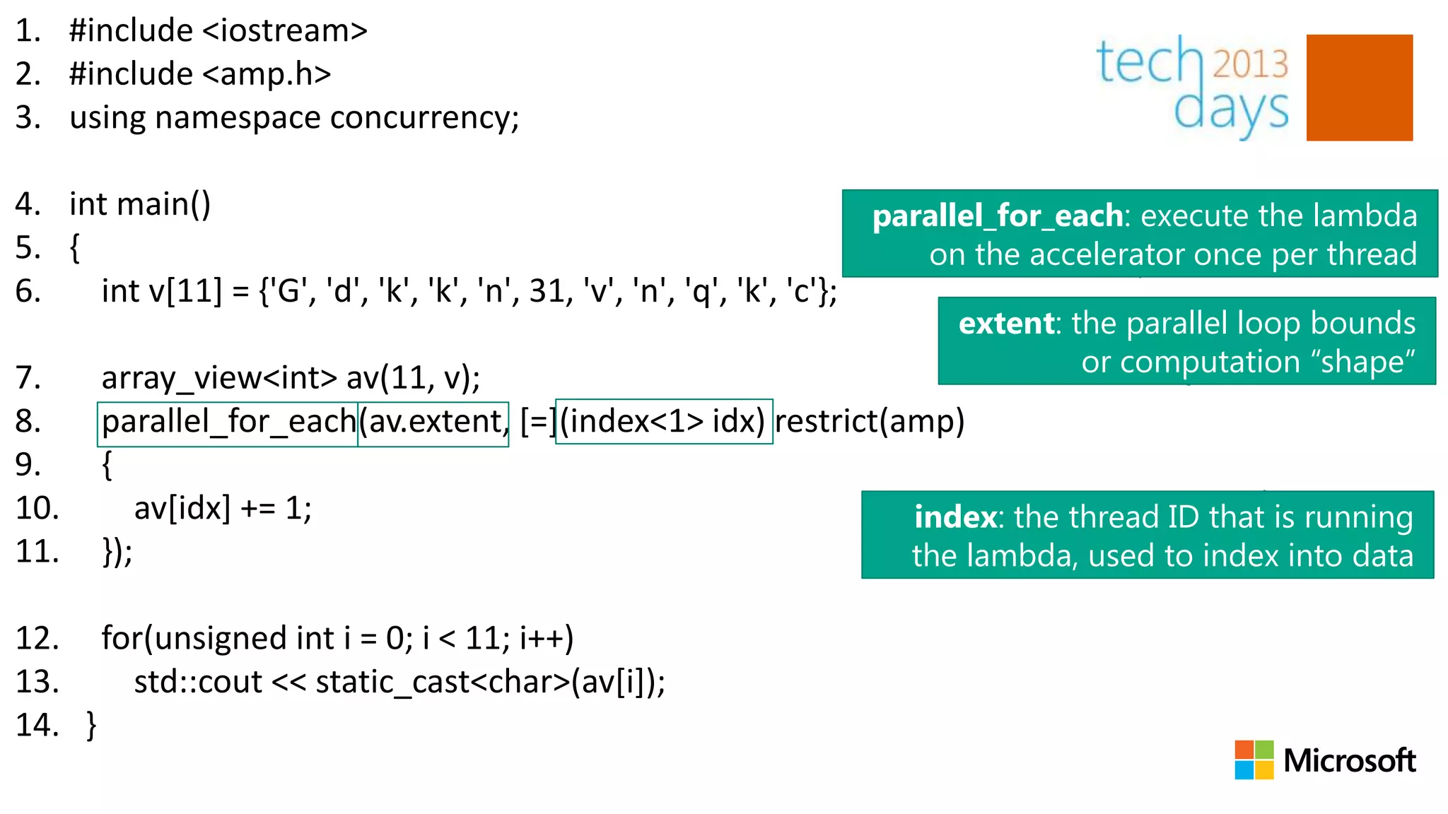 1. #include <iostream>
2. #include <amp.h>
3. using namespace concurrency;

4. int main()                                                            parallel_for_each: execute the lambda
5. {                                                                        on the accelerator once per thread
6.   int v[11] = {'G', 'd', 'k', 'k', 'n', 31, 'v', 'n', 'q', 'k', 'c'};
                                                                         extent: the parallel loop bounds
                                                                                  or computation “shape”
7.    array_view<int> av(11, v);
8.    parallel_for_each(av.extent, [=](index<1> idx) restrict(amp)
9.    {
10.       av[idx] += 1;                                        index: the thread ID that is running
11.   });                                                      the lambda, used to index into data

12. for(unsigned int i = 0; i < 11; i++)
13.   std::cout << static_cast<char>(av[i]);
14. }
 