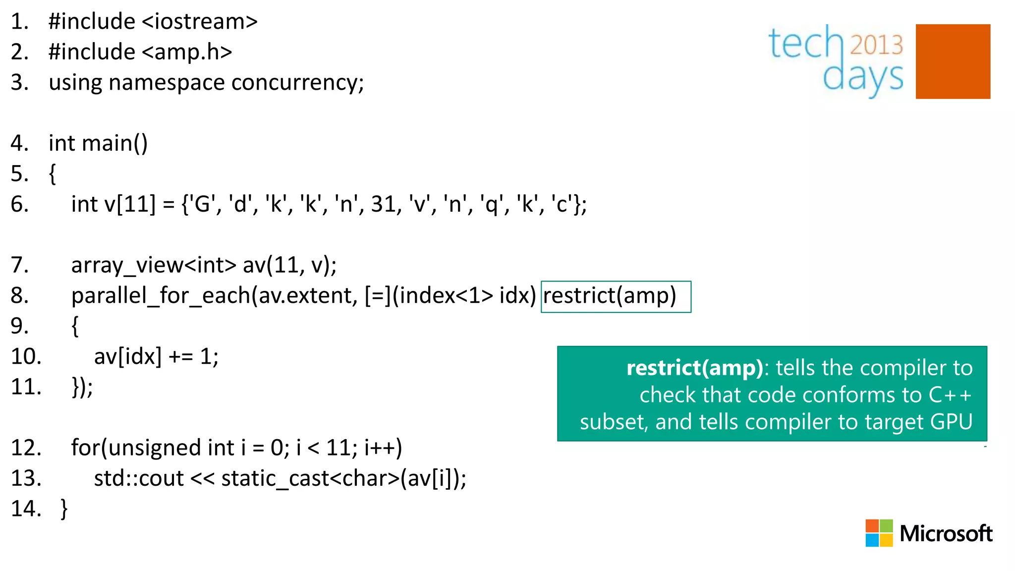 1. #include <iostream>
2. #include <amp.h>
3. using namespace concurrency;

4. int main()
5. {
6.   int v[11] = {'G', 'd', 'k', 'k', 'n', 31, 'v', 'n', 'q', 'k', 'c'};

7.     array_view<int> av(11, v);
8.     parallel_for_each(av.extent, [=](index<1> idx) restrict(amp)
9.     {
10.        av[idx] += 1;                                       restrict(amp): tells the compiler to
11.    });                                                      check that code conforms to C++
                                                                       subset, and tells compiler to target GPU
12. for(unsigned int i = 0; i < 11; i++)
13.   std::cout << static_cast<char>(av[i]);
14. }
 