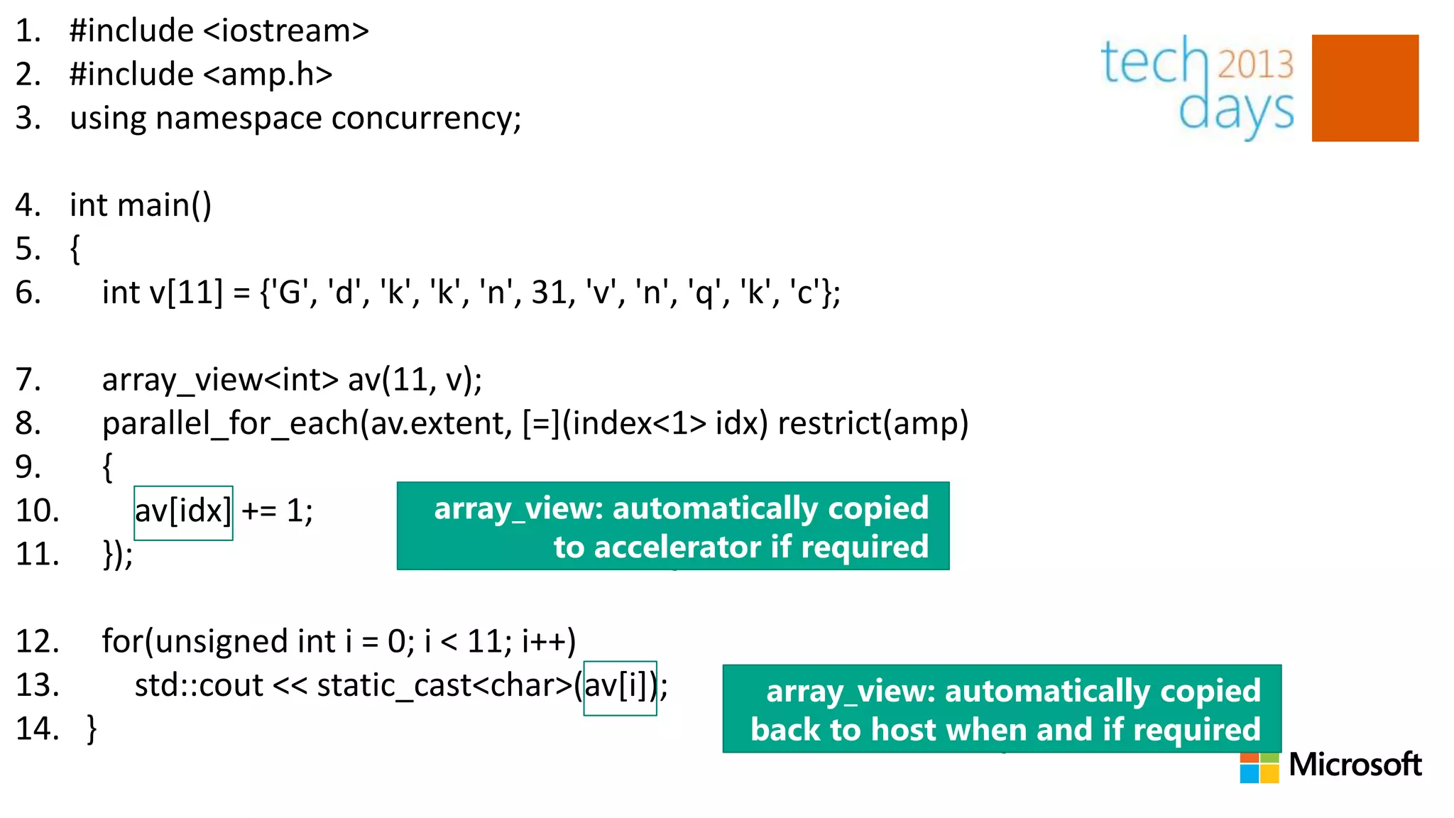 1. #include <iostream>
2. #include <amp.h>
3. using namespace concurrency;

4. int main()
5. {
6.   int v[11] = {'G', 'd', 'k', 'k', 'n', 31, 'v', 'n', 'q', 'k', 'c'};

7.     array_view<int> av(11, v);
8.     parallel_for_each(av.extent, [=](index<1> idx) restrict(amp)
9.     {
10.        av[idx] += 1;     array_view: automatically copied
11.    });                            to accelerator if required

12. for(unsigned int i = 0; i < 11; i++)
13.   std::cout << static_cast<char>(av[i]);                     array_view: automatically copied
14. }                                                           back to host when and if required
 