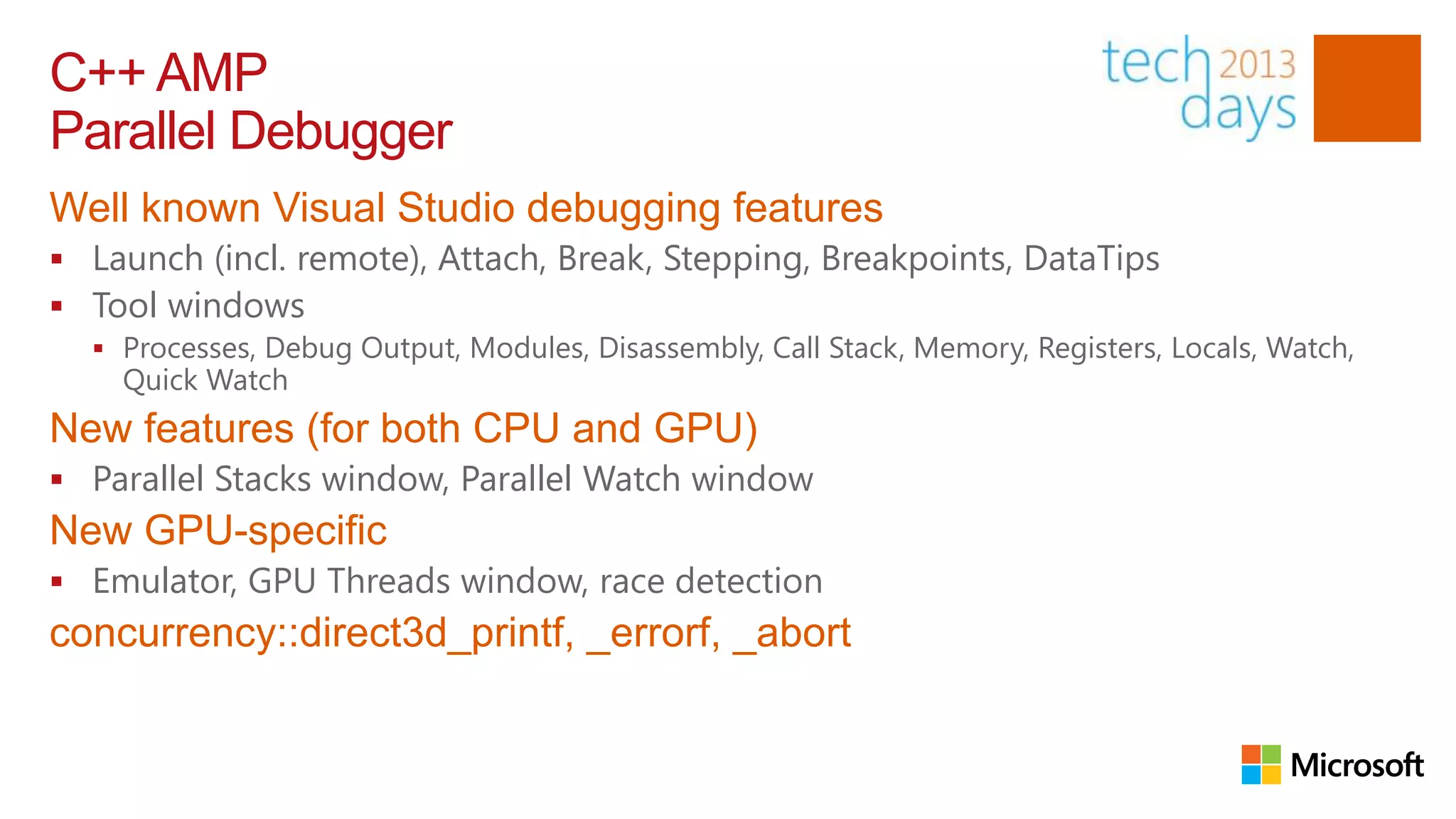 C++ AMP
Parallel Debugger
Well known Visual Studio debugging features
 Launch (incl. remote), Attach, Break, Stepping, Breakpoints, DataTips
 Tool windows
   Processes, Debug Output, Modules, Disassembly, Call Stack, Memory, Registers, Locals, Watch,
    Quick Watch
New features (for both CPU and GPU)
 Parallel Stacks window, Parallel Watch window
New GPU-specific
 Emulator, GPU Threads window, race detection
concurrency::direct3d_printf, _errorf, _abort
 
