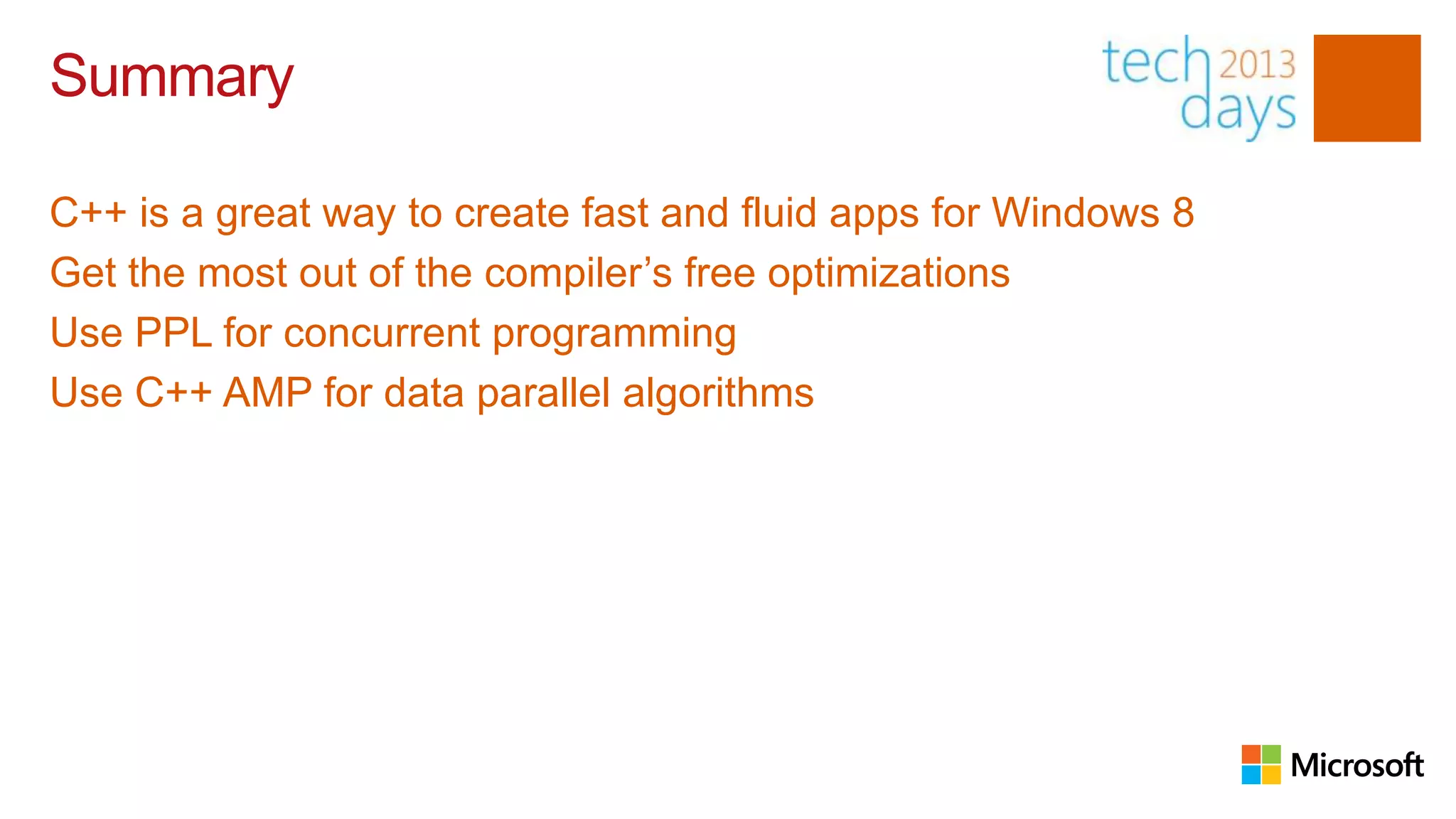 Summary

C++ is a great way to create fast and fluid apps for Windows 8
Get the most out of the compiler’s free optimizations
Use PPL for concurrent programming
Use C++ AMP for data parallel algorithms
 