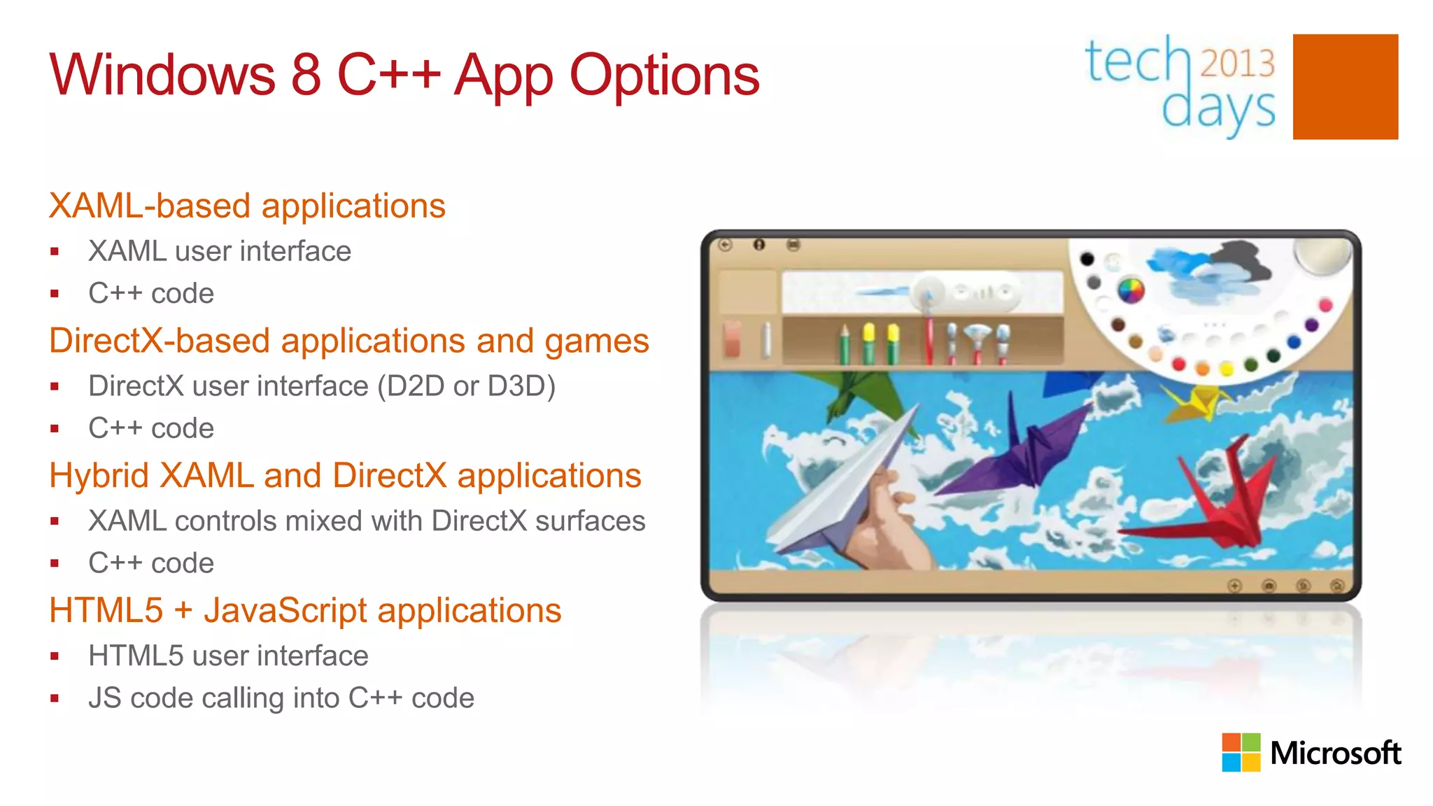 Windows 8 C++ App Options

XAML-based applications
 XAML user interface
 C++ code
DirectX-based applications and games
 DirectX user interface (D2D or D3D)
 C++ code
Hybrid XAML and DirectX applications
 XAML controls mixed with DirectX surfaces
 C++ code
HTML5 + JavaScript applications
 HTML5 user interface
 JS code calling into C++ code
 