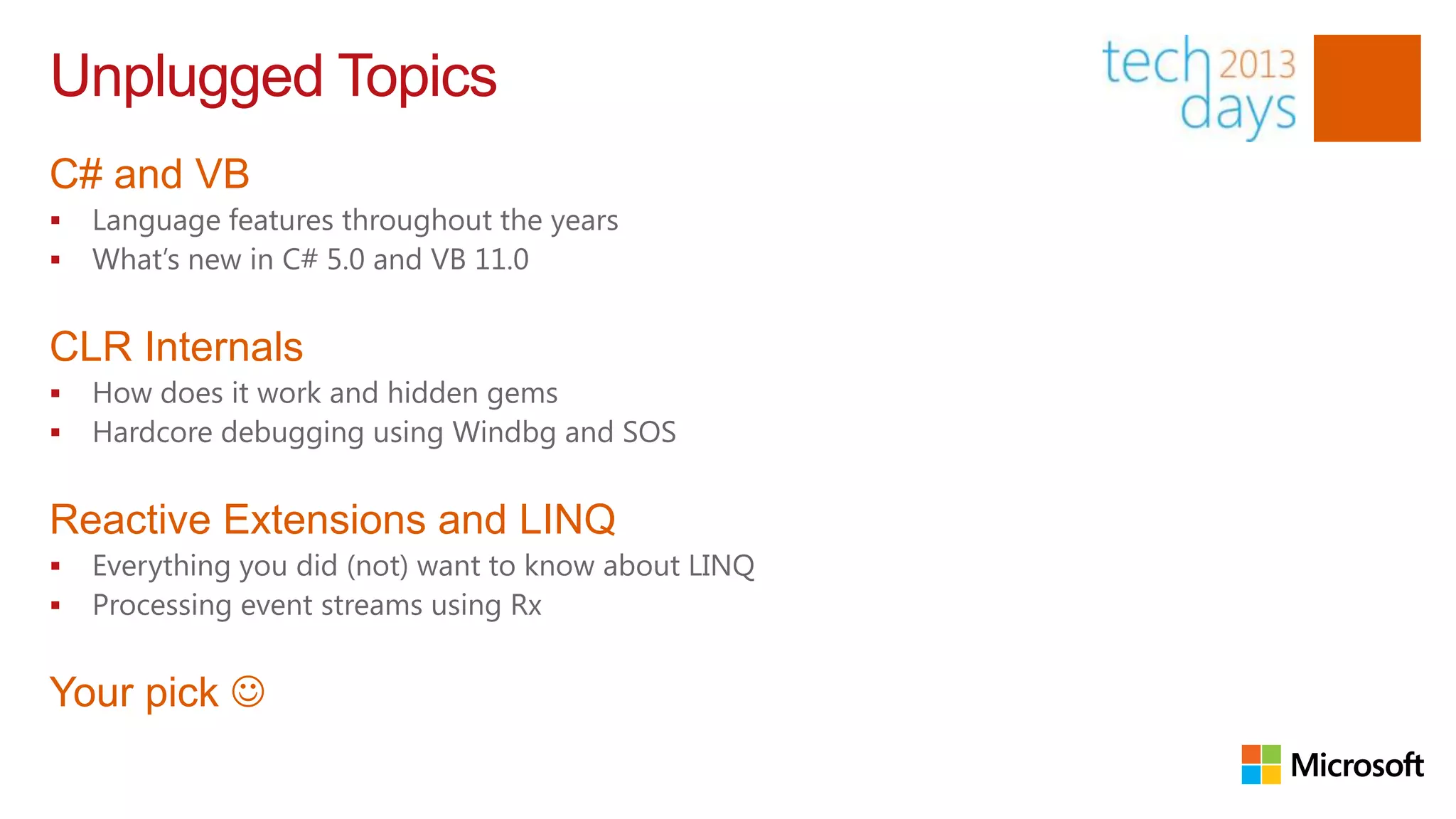 Unplugged Topics
C# and VB
   Language features throughout the years
   What’s new in C# 5.0 and VB 11.0


CLR Internals
   How does it work and hidden gems
   Hardcore debugging using Windbg and SOS


Reactive Extensions and LINQ
   Everything you did (not) want to know about LINQ
   Processing event streams using Rx


Your pick 
 