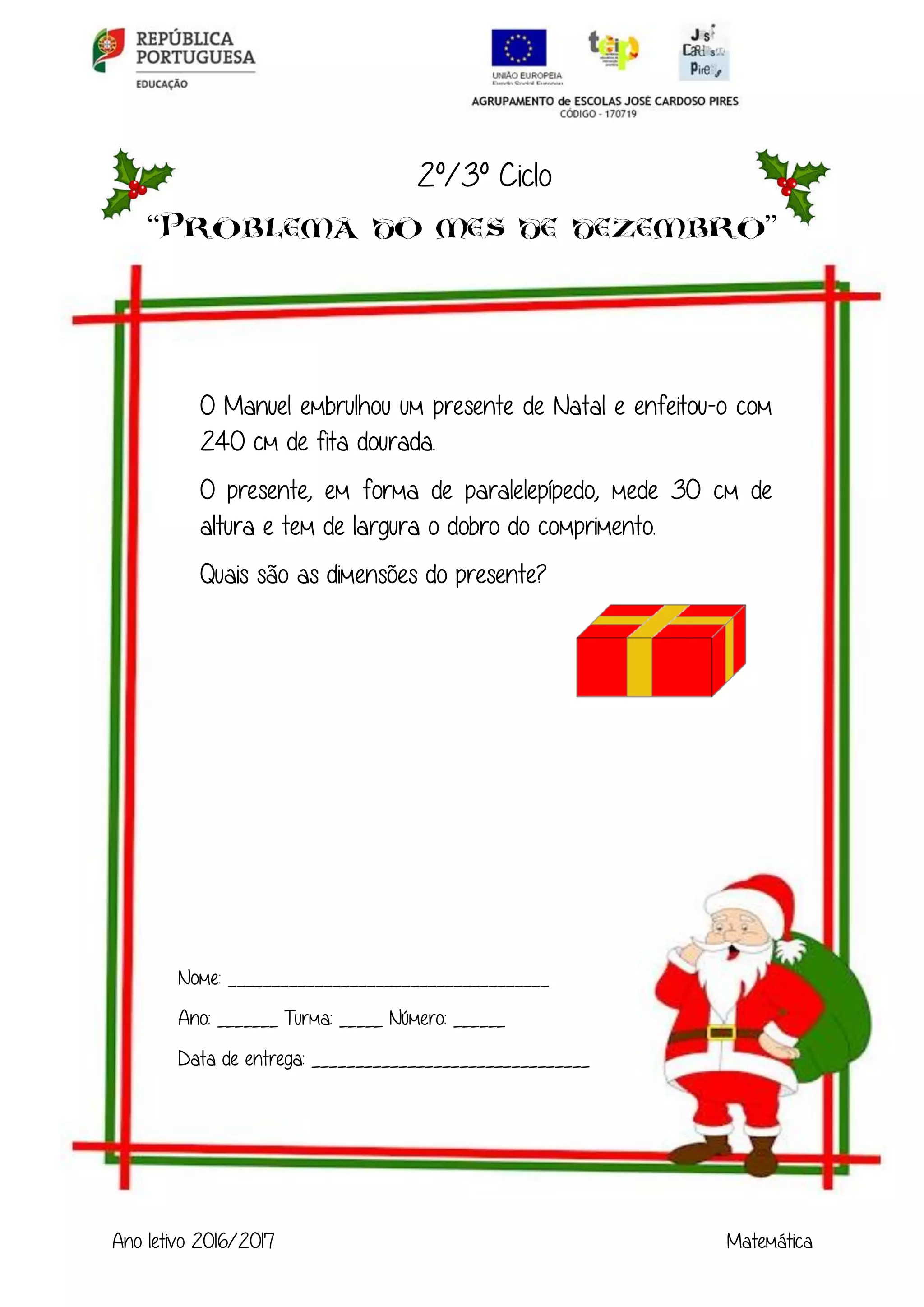 Ano letivo 2016/2017 Matemática
2º/3º Ciclo
“ ”
O Manuel embrulhou um presente de Natal e enfeitou-o com
240 cm de fita dourada.
O presente, em forma de paralelepípedo, mede 30 cm de
altura e tem de largura o dobro do comprimento.
Quais são as dimensões do presente?
Nome: _____________________________________
Ano: _______ Turma: _____ Número: ______
Data de entrega: ________________________________