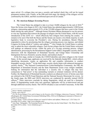 Vol. 3 WRLSI Digital Companion 11
upon arrival. If a refugee does not pass a security and medical check they will not be issued
permanent resident visas. Finally, at the fifth and sixth stage, the identity of the refugees will be
confirmed by the CBSA, and then reconfirmed upon arrival in Canada.79
b. The American Refugee Screening Process
The United States has pledged to take in at least 10,000 refugees by the end of 2016.80
Since the Syrian crisis began in 2011, the United States has admitted approximately 2,200 Syrian
refugees, representing approximately 0.5% of the 332,000 refugees that have come to the United
States during the same period.81
Although former President Obama threatened to use his powers
to veto any legislation that restricts the passage of refugees into the United States, with the recent
introduction of the SAFE Act – which effectively bars refugees from entering the country – it
remains to be seen if the both the House and the Senate can muster a two-thirds majority in each
legislative body to overcome the President’s veto. During his presidency, Barack Obama
responded to critics by proclaiming that the refugee screening process was rigorous, and chided
Congress for being afraid of “widows and orphans.”82
Like Canada, the United States is seeking
only to admit the most vulnerable refugees. Each Syrian refugee that the United States welcomes
will undergo an enhanced review, within the guise of a six-step screening process: refugee
identification; processing by the Resettlement Support Center (RSC); biographic security checks;
interviews with the Department of Homeland Security and United States Citizenship and
Immigration Services; biometric security checks; and medical checks.83
At the first stage, similar to Canada, the UNHCR identifies and refers refugees to the United
States. At the second stage, applicants are received by the federally-funded RSC, which collects
identifying documents, creates an application file and compiles information to conduct
biographic security checks.84
At the third stage, security checks begin with enhanced interagency
security checks.85
The National Counterterrorism Center/Intelligence Community, the FBI, the
Department of Homeland Security and the State Department screen every refugee candidate,
looking for information that the individual is a security risk. A refugee that may have
connections to “bad actors” or has outstanding warrants or criminal violations will be denied.
Further, the Department of Homeland Security conducts an enhanced review of Syrian cases that
are referred to the USCIS Fraud Detection and the National Security Directorate for review. At
the fourth stage, the DHS and USCIS interviews are conducted by specially trained USCIS
officers.86
These interviews conclude by taking fingerprints, which are used for a biometric
check. If fingerprinting results raise new questions, applicants will be re-interviewed and put
through additional security checks. The USCIS will place a case on hold if necessary. At the fifth
	
  	
  	
  	
  	
  	
  	
  	
  	
  	
  	
  	
  	
  	
  	
  	
  	
  	
  	
  	
  	
  	
  	
  	
  	
  	
  	
  	
  	
  	
  	
  	
  	
  	
  	
  	
  	
  	
  	
  	
  	
  	
  	
  	
  	
  	
  	
  	
  	
  	
  	
  	
  	
  	
  	
  	
  
79
Ibid at “identity confirmation”.
80
Koran, supra note 67.
81
US, The Syrian Refugee Crisis and its Impact on the Security of the US Refugee Admissions Program, 114th Cong
(Washington, DC: United States Government Publishing Office, 2016) at 62 [Rpdriguez] (statement of Director of
USCIS, Leon Rodriguez).
82
Gregory Korte, “Critics of Syrian refugees are 'scared of widows and orphans,' Obama says”, USA Today (18
November 2015), online: <http://www.usatoday.com>.
83
Amy Pope, “Infographic: The Screening Process for Refugee Entry into the United States”, The White House (20
November 2015), online: <www.whitehouse.gov>.
84
Ibid.
85
Ibid.
86
Ibid.
 