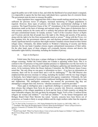 Vol. 3 WRLSI Digital Companion 14
urged the public not to fall victim to fear, and while the likelihood of an actual attack is marginal,
it is impossible to ignore the fact that many individuals have a genuine fear of a terrorist threat.
The government must do more to reassure the public.
Some legislators have suggested that while a three-month tracking period may have been
sufficient for previous waves of refugees, increased monitoring of refugee populations is
required. However, these types of policies will likely face constitutional challenge in both
countries. The Equal Protection Clause of the 14th
Amendment of the US Constitution prohibits
distinctions made on the basis of alienage and national origin. These types of distinctions face a
strict scrutiny analysis by the courts and it is unlikely that policies that make these distinctions
will pass constitutional muster. In Canada, sections 7 and 8 of the Canadian Charter of Rights
and Freedoms provide that all people have the right to life, liberty and security of the person,
along with the right to be free from unreasonable search or seizure.99
Along with the Privacy Act
that regulates how the government collects, uses and discloses personal information, there are
clearly significant barriers to policies that might monitor Canadian citizens based on their former
refugee status. Ultimately, this debate harkens to Waldron’s balancing of security and liberty
interests. On the one hand, Canadian citizens require substantiated reassurances of their safety.
On the other hand, many of these refugees will eventually become citizens and deserve the
inalienable rights held by citizenship, including the freedom of privacy.
iii. Gaps in Intelligence
Failed states like Syria pose a unique challenge to intelligence gathering and subsequent
refugee screening. Neither the United States nor Canada is operating within Syria. This is in
contrast to the US presence in Iraq and Canadian presence in Afghanistan over the last twelve to
thirteen years, which has allowed for significant intelligence gathering and identification of bad
actors. In his testimony before the House Judiciary Committee, the FBI Director James Comey
noted that, “the only thing we can query is information we have – if we have no information on
someone, there will be no record there and it will be challenging.”100
The FBI Director also
emphasized that previous missteps in vetting, including the incident with the two Iraqi refugees
in Kentucky, have helped improve screening and intra-agency cooperation. Ultimately, the lack
of intelligence on the ground in Syria renders traditional intelligence data less robust than in Iraq
and Afghanistan. The intelligence community has assured the government that they are
attempting to mitigate their risk, however, “absolute assurances” cannot be provided.101
These gaps in intelligence pose a significant challenge to countries seeking to reassure
their citizens that refugees from Syria do not pose a security risk. However, considering the
demographics of the refugee population in Syria and the focus of both countries on taking the
most vulnerable refugees, this risk can likely be mitigated. Nearly 76.6% of the 12 million Syrian
refugees are women and children;102
over half are children.103
As the former Immigration and
Refugee Board Chair Peter Showler has noted, “security concerns have been blown out of
proportion, as Canada is likely to accept children and the single mothers rather than the migrants
	
  	
  	
  	
  	
  	
  	
  	
  	
  	
  	
  	
  	
  	
  	
  	
  	
  	
  	
  	
  	
  	
  	
  	
  	
  	
  	
  	
  	
  	
  	
  	
  	
  	
  	
  	
  	
  	
  	
  	
  	
  	
  	
  	
  	
  	
  	
  	
  	
  	
  	
  	
  	
  	
  	
  	
  
99
Ss 7-8, Part I of the Constitution Act, 1982, being Schedule B to the Canada Act 1982 (UK), 1982, c 11.
100
“Goodlatte: Why Does the President Ignore Concerns About Syrian Refugees?” House of Representatives
Judiciary Committee (27 October 2015), online: <www.judiciary.house.gov>.
101
Ibid.
102
World Vision Staff, “What You Need to Know: Crisis in Syria and the Impact on Children” (10 August 2016),
World Vision (blog), online <http://www.worldvision.org>.
103
Ibid.
 