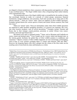 Vol. 3 WRLSI Digital Companion 18
are shipped to distant jurisdictions where consumers with deep pockets and appetites are willing
to pay exorbitant prices.13
The illegal wildlife trade is thus a burgeoning black market industry
with a transnational scope.
The transnational scope of the illegal wildlife trade is exemplified by the number of states
that unwittingly function as nodes in a network of violent groups, anonymous financial
mechanisms, corrupt middlemen, and consumers. Each state can play one or many parts in this
obscure network.14
Some are “source” states. These are suppliers of illicit wildlife specimens.
Examples include Russia (for various species of bears) and central African countries, like Chad
(for ivory).15
Others are “transit” states. These are intermediary nodes where illicit wildlife specimens
are organized to either facilitate smuggling elsewhere, or to process raw materials, like ivory,
into more lucrative products, such as carved decorations.16
Examples include Tanzania and
Kenya due to their strategic coastal positions, proximity to central African ivory source-
countries, and weak legal frameworks.17
But almost every state is a demand country.18
Some, such as Myanmar and Cambodia are
source, transit and demand states.19
Even Canada can be a source, transit and demand state, as
the internet greatly facilitates the global flow of illicit wildlife products to middlemen and
consumers.20
Massive seizures of illicit wildlife shipments are now increasingly commonplace,
with at least 55 ivory seizures averaging about 2.3 tonnes each between 1989 and 2009.21
However, the foregoing figures offer only a glimpse into the volume of the illicit trade, not the
resulting scale of costs borne by states and humanity as a whole.
	
  	
  	
  	
  	
  	
  	
  	
  	
  	
  	
  	
  	
  	
  	
  	
  	
  	
  	
  	
  	
  	
  	
  	
  	
  	
  	
  	
  	
  	
  	
  	
  	
  	
  	
  	
  	
  	
  	
  	
  	
  	
  	
  	
  	
  	
  	
  	
  	
  	
  	
  	
  	
  	
  	
  	
  	
  	
  	
  	
  	
  	
  	
  	
  	
  	
  	
  	
  	
  	
  	
  	
  	
  	
  	
  	
  	
  	
  	
  	
  	
  	
  	
  	
  	
  	
  	
  	
  	
  	
  	
  	
  	
  	
  	
  	
  	
  	
  	
  	
  	
  	
  	
  	
  	
  	
  	
  	
  	
  	
  	
  	
  	
  	
  	
  	
  	
  	
  	
  	
  	
  	
  	
  	
  	
  	
  	
  	
  	
  	
  	
  	
  	
  	
  	
  	
  	
  	
  	
  	
  	
  	
  	
  	
  	
  	
  	
  	
  	
  	
  	
  	
  	
  	
  	
  	
  	
  	
  	
  	
  	
  	
  	
  	
  	
  	
  	
  	
  	
  	
  	
  	
  	
  	
  	
  	
  	
  	
  	
  
12
Robert Nasi, Conservation and use of Wildlife-based Resources: The Bushmeat Crisis, CBD Technical Series No.
33 (Montreal: Secretariat of the Convention on Biological Diversity, 2008) at 6, online: <www.cbd.int>; but see
Toolkit, supra note 9 at 148 (bushmeat is also a coveted luxury item abroad because it is viewed as a luxurious
status symbol).
13
UNODC, “Wildlife and Forest Crime”, supra note 8 at 149; UNODC, “Environmental Crime —The Trafficking
of Wildlife and Timber”, online: <www.unodc.org> [UNODC, “Environmental Crime”].
14
Congressional Research Service, supra note 7 at Summary; UNODC, “Wildlife and Forest Crime”, supra note 9
at 144.
15
Sergey N Lyapustin, Alexey L Vaisman & Pavel V Fomenko, Wildlife Trade in the Russian Far East: An
Overview 83 (TRAFFIC Europe: 2007) at 92, 98, online: <www.wwf.ru> [Lyapustin]; UNODC, The Globalization
of Crime: A Transnational Organized Crime Threat Assessment (UN, 2010) at 9, online: <www.unodc.org>
[UNODC, “Globalization of Crime”].
16
Wyatt, supra note 8 at 5-6.
17
Tom Maguire & Cathy Haenlein, An Illusion of Complicity: Terrorism and the Illegal Ivory Trade in East Africa
(London: Royal United Services Institute for Defence and Security Studies, 2015) at 33, 35, online: <www.rusi.org>
[Maguire & Haenlein] (in 2013, around 80% of large ivory shipments seized around the world were connected to
Kenyan, Tanzanian, or Ugandan ports, while the highest volume of global seizures, 18.8 tonnes, transited
Mombasa).
18
UNODC, “Globalization of Crime”, supra note 15 at 155ff (there are helpful maps and diagrams in this area of
the document); see also Wyatt, supra note 7 at 3-7 (contains a thorough summary of how animals are illicitly
brought to market).
19
UNODC, “Environmental Crime”, supra note 12.
20
Logan v United States of America, 2015 NBCA 59 at para 4, [2015] NBJ No 225 [Logan] (accused trafficked in
narwhal tusks to buyers in the US); R v Luah, 2006 ABCA 217 at paras 2, 4, 391 AR 190 [Luah] (“Thanks to the
internet, the appellant saw a chance to make a lot of money” and sold 72 rare fish from Asia to buyers in the US and
profited by around $46,000 to 59,000 USD); see also Joyce Wu, “Wildlife Trade on the Internet”, CITES World
(February 2010) at 6, online: <www.cites.org>.
21
Maguire & Haenlein, supra note 17 at 34-35.
 