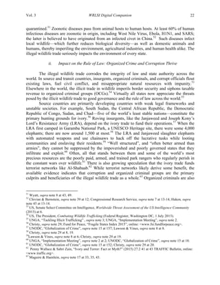Vol. 3 WRLSI Digital Companion 22
quarantined.51
Zoonotic diseases pass from animal hosts to human hosts. At least 60% of human
infectious diseases are zoonotic in origin, including West Nile Virus, Ebola, H1N1, and SARS;
the latter is believed to have originated from an infected civet in China.52
Such diseases infect
local wildlife—which further reduces biological diversity—as well as domestic animals and
humans, thereby imperiling the environment, agricultural industries, and human health alike. The
illegal wildlife trade seriously impacts the environment of every state.
ii. Impact on the Rule of Law: Organized Crime and Corruption Thrive
	
  
The illegal wildlife trade corrodes the integrity of law and state authority across the
world. In source and transit countries, insurgents, organized criminals, and corrupt officials flout
existing laws, fuel civil conflict, and misappropriate natural resources with impunity.53
Elsewhere in the world, the illicit trade in wildlife imperils border security and siphons taxable
revenue to organized criminal groups (OCGs).54
Virtually all states now appreciate the threats
posed by the illicit wildlife trade to good governance and the rule of law across the world.55
Source countries are primarily developing countries with weak legal frameworks and
unstable societies. For example, South Sudan, the Central African Republic, the Democratic
Republic of Congo, Sudan, and Chad—five of the world’s least stable nations—constitute the
primary hunting grounds for ivory.56
Roving insurgents, like the Janjaweed and Joseph Kony’s
Lord’s Resistance Army (LRA), depend on the ivory trade to fund their operations.57
When the
LRA first camped in Garamba National Park, a UNESCO Heritage site, there were some 4,000
elephants; there are now around 1,500 at most.58
The LRA and Janjaweed slaughter elephants
with automated weapons and use chainsaws to hack off the lucrative tusks while looting
communities and enslaving their residents.59
“Well structured”, and “often better armed than
armies”, they cannot be suppressed by the impoverished and poorly governed states that they
infiltrate and exploit.60
Often, all that stands between them and some of the world’s most
precious resources are the poorly paid, armed, and trained park rangers who regularly perish in
the constant wars over wildlife.61
There is also growing speculation that the ivory trade funds
terrorist networks like Al-Shabaab.62
While terrorist networks likely derive some benefit, the
available evidence indicates that corruption and organized criminal groups are the primary
culprits and beneficiaries of the illegal wildlife trade as a whole.63
Organized criminals are also
	
  	
  	
  	
  	
  	
  	
  	
  	
  	
  	
  	
  	
  	
  	
  	
  	
  	
  	
  	
  	
  	
  	
  	
  	
  	
  	
  	
  	
  	
  	
  	
  	
  	
  	
  	
  	
  	
  	
  	
  	
  	
  	
  	
  	
  	
  	
  	
  	
  	
  	
  	
  	
  	
  	
  	
  
51
Wyatt, supra note 8 at 43, 49.
52
Chivian & Bernstein, supra note 39 at 12; Congressional Research Service, supra note 7 at 13-14; Haken, supra
note 45 at 13-14.
53
US, Senate Select Committee on Intelligence, Worldwide Threat Assessment of the US Intelligence Community
(2013) at 6.
54
US, The President, Combating Wildlife Trafficking (Federal Register, Washington DC, 1 July 2013).
55
UNGA, “Tackling Illicit Trafficking” , supra note 3; UNGA, “Implementation Meeting”, supra note 2.
56
Christy, supra note 29; Fund for Peace, “Fragile States Index 2015”, online: <www.fsi.fundforpeace.org>.
57
UNODC, “Globalization of Crime”, supra note 15 at 157; Lawson & Vines, supra note 8 at 8.
58
Christy, supra note 29 at 8, 19.
59
Lawson & Vines, supra note 8 at 6; Christy, supra note 29 at 19.
60
UNGA, “Implementation Meeting”, supra note 2 at 2; UNODC, “Globalization of Crime”, supra note 15 at 10.
61
UNODC, “Globalization of Crime”, supra note 15 at 152; Christy, supra note 29 at 20.
62
Penny Wallace & Sabri Zain, “Ivory and Terror: Fact or Myth?” (2015) 27:2 41 at 43 TRAFFIC Bulletin, online:
<www.traffic.org>.
63
Maguire & Haenlein, supra note 17 at 33, 35, 43.
 