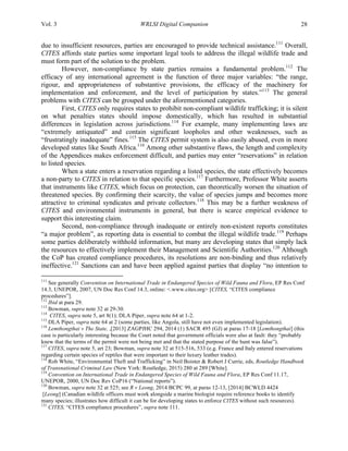 Vol. 3 WRLSI Digital Companion 28
due to insufficient resources, parties are encouraged to provide technical assistance.111
Overall,
CITES affords state parties some important legal tools to address the illegal wildlife trade and
must form part of the solution to the problem.
However, non-compliance by state parties remains a fundamental problem.112
The
efficacy of any international agreement is the function of three major variables: “the range,
rigour, and appropriateness of substantive provisions, the efficacy of the machinery for
implementation and enforcement, and the level of participation by states.”113
The general
problems with CITES can be grouped under the aforementioned categories.
First, CITES only requires states to prohibit non-compliant wildlife trafficking; it is silent
on what penalties states should impose domestically, which has resulted in substantial
differences in legislation across jurisdictions.114
For example, many implementing laws are
“extremely antiquated” and contain significant loopholes and other weaknesses, such as
“frustratingly inadequate” fines.115
The CITES permit system is also easily abused, even in more
developed states like South Africa.116
Among other substantive flaws, the length and complexity
of the Appendices makes enforcement difficult, and parties may enter “reservations” in relation
to listed species.
When a state enters a reservation regarding a listed species, the state effectively becomes
a non-party to CITES in relation to that specific species.117
Furthermore, Professor White asserts
that instruments like CITES, which focus on protection, can theoretically worsen the situation of
threatened species. By confirming their scarcity, the value of species jumps and becomes more
attractive to criminal syndicates and private collectors.118
This may be a further weakness of
CITES and environmental instruments in general, but there is scarce empirical evidence to
support this interesting claim.
Second, non-compliance through inadequate or entirely non-existent reports constitutes
“a major problem”, as reporting data is essential to combat the illegal wildlife trade.119
Perhaps
some parties deliberately withhold information, but many are developing states that simply lack
the resources to effectively implement their Management and Scientific Authorities.120
Although
the CoP has created compliance procedures, its resolutions are non-binding and thus relatively
ineffective.121
Sanctions can and have been applied against parties that display “no intention to
	
  	
  	
  	
  	
  	
  	
  	
  	
  	
  	
  	
  	
  	
  	
  	
  	
  	
  	
  	
  	
  	
  	
  	
  	
  	
  	
  	
  	
  	
  	
  	
  	
  	
  	
  	
  	
  	
  	
  	
  	
  	
  	
  	
  	
  	
  	
  	
  	
  	
  	
  	
  	
  	
  	
  	
  
111
See generally Convention on International Trade in Endangered Species of Wild Fauna and Flora, EP Res Conf
14.3, UNEPOR, 2007, UN Doc Res Conf 14.3, online: <.www.cites.org> [CITES, “CITES compliance
procedures”].
112
Ibid at para 29.
113
Bowman, supra note 32 at 29-30.
114
CITES, supra note 5, art 8(1); DLA Piper, supra note 64 at 1-2.
115
DLA Piper, supra note 64 at 2 (some parties, like Angola, still have not even implemented legislation).
116
Lemthongthai v The State, ,[2013] ZAGPJHC 294, 2014 (1) SACR 495 (GJ) at paras 17-18 [Lemthongthai] (this
case is particularly interesting because the Court noted that government officials were also at fault: they “probably
knew that the terms of the permit were not being met and that the stated purpose of the hunt was false”).
117
CITES, supra note 5, art 23; Bowman, supra note 32 at 515-516, 533 (e.g. France and Italy entered reservations
regarding certain species of reptiles that were important to their luxury leather trades).
118
Rob White, “Environmental Theft and Trafficking” in Neil Boister & Robert J Currie, eds, Routledge Handbook
of Transnational Criminal Law (New York: Routledge, 2015) 280 at 289 [White].
119
Convention on International Trade in Endangered Species of Wild Fauna and Flora, EP Res Conf 11.17,
UNEPOR, 2000, UN Doc Rev CoP16 (“National reports”).
120
Bowman, supra note 32 at 525; see R v Leong, 2014 BCPC 99, at paras 12-13, [2014] BCWLD 4424
[Leong] (Canadian wildlife officers must work alongside a marine biologist require reference books to identify
many species; illustrates how difficult it can be for developing states to enforce CITES without such resources).
121
CITES, “CITES compliance procedures”, supra note 111.
 