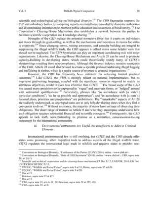 Vol. 3 WRLSI Digital Companion 30
scientific and technological advice on biological diversity.131
The CBD Secretariat supports the
CoP and subsidiary bodies by compiling reports on compliance provided by domestic authorities
and disseminating information to promote public education and awareness of biodiversity.132
The
Convention’s Clearing-House Mechanism also establishes a network between the parties to
facilitate scientific cooperation and knowledge-sharing.133
Strengths of the CBD include the potential normative force that it exerts on individuals
and states through its goal-setting, as well as the mechanisms and incentives it creates for states
to cooperate.134
Since changing norms, raising awareness, and capacity-building are integral to
suppressing the illegal wildlife trade, the CBD appears to afford states some helpful tools that
should not be neglected. The CBD Secretariat can play an important coordinating role with other
organizations. Likewise, the Clearing-House Mechanism and Article 20 can be used to promote
capacity-building in developing states, which could theoretically rectify many of CITES’s
shortcomings resulting from non-compliance. Although the forestry industry remains suspicious
of the CBD, Article 28 could also be used to create a specific protocol addressing illegal logging
and trafficking in timber, which is a major source of revenue to criminal organizations.135
However, the CBD has frequently been criticized for achieving limited practical
outcomes.136
Like CITES, the CBD is strongly reliant on national implementation, but its
imprecise goal-setting language, coupled with the significant resources required to realize its
ambitious objectives, render it even less effective than CITES.137
The broad scope of the CBD
has caused many provisions to be expressed in “vague” and uncertain forms, or “hedged” around
with substantial qualifications.138
Particularly, phrases like “in accordance with [a state’s]
particular conditions”; “as far as possible and appropriate”; and “in accordance with [a state’s]
national plans, priorities and programmes” are problematic. The “remarkable” aspects of Art 20
are suddenly undermined, as developed states are to only help developing states when they find it
convenient to do so.139
Without assistance, the majority of states have no hope of observing their
obligations. The sheer range of matters in Article 8 and what they encompass underscores how
each obligation requires substantial financial and scientific resources.140
Consequently, the CBD
appears to lack teeth, notwithstanding its promise as a normative, consciousness-raising
instrument for the international community.
iii. Environmental Instruments Are Useful, but Insufficient to Address Criminal
Elements
International environmental law is still evolving, but CITES and the CBD already offer
states some promising, albeit imperfect tools to address aspects of the illegal wildlife trade.
CITES regulates the international legal trade in wildlife and requires states to prohibit non-
	
  	
  	
  	
  	
  	
  	
  	
  	
  	
  	
  	
  	
  	
  	
  	
  	
  	
  	
  	
  	
  	
  	
  	
  	
  	
  	
  	
  	
  	
  	
  	
  	
  	
  	
  	
  	
  	
  	
  	
  	
  	
  	
  	
  	
  	
  	
  	
  	
  	
  	
  	
  	
  	
  	
  	
  
131
Convention on Biological Diversity, “Conference of the Parties (COP)” (2016), online: <www.cbd.int>.
132
Convention on Biological Diversity, “Role of CBD Secretariat” (2016), online: <www.cbd.int>; CBD, supra note
39, art 24(1).
133
Scientific and technical cooperation and the clearing-house mechanism, EP Dec X/15, UNEPOR, 2010, UN Doc
UNEP/CBD/COP/DEC/X/15.
134
UNODC, “Wildlife and Forest Crime”, supra note 9 at 19; Birnie, supra note 87 at 630.
135
UNODC, “Wildlife and Forest Crime”, supra note 9 at 20.
136
Ibid at 19.
137
Bowman, supra note 32 at 623.
138
Ibid at 19.
139
CBD, supra note 39, arts 6, 11, 20; Bowman, supra note 32 at 597, 618.
140
CBD, supra note 39, art 8.
 