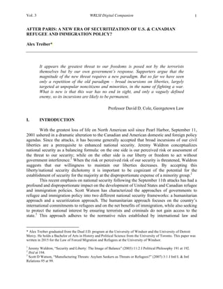 Vol. 3 WRLSI Digital Companion 1
AFTER PARIS: A NEW ERA OF SECURITIZATION OF U.S. & CANADIAN
REFUGEE AND IMMIGRATION POLICY?
Alex Treiber*
It appears the greatest threat to our freedoms is posed not by the terrorists
themselves but by our own government’s response. Supporters argue that the
magnitude of the new threat requires a new paradigm. But so far we have seen
only a repetition of the old paradigm – broad incursions on liberties, largely
targeted at unpopular noncitizens and minorities, in the name of fighting a war.
What is new is that this war has no end in sight, and only a vaguely defined
enemy, so its incursions are likely to be permanent.
Professor David D. Cole, Georgetown Law 	
  
I. INTRODUCTION
With the greatest loss of life on North American soil since Pearl Harbor, September 11,
2001 ushered in a dramatic alteration to the Canadian and American domestic and foreign policy
agendas. Since the attacks, it has become generally accepted that broad incursions of our civil
liberties are a prerequisite to enhanced national security. Jeremy Waldron conceptualizes
national security as a balancing formula: on the one side is our perceived risk or assessment of
the threat to our security; while on the other side is our liberty or freedom to act without
government interference.1
When the risk or perceived risk of our security is threatened, Waldron
suggests that our willingness to maintain our liberties decreases. By accepting this
liberty/national security dichotomy it is important to be cognizant of the potential for the
establishment of security for the majority at the disproportionate expense of a minority group.2
This recent emphasis on national security following the September 11th attacks has had a
profound and disproportionate impact on the development of United States and Canadian refugee
and immigration policies. Scott Watson has characterized the approaches of governments to
refugee and immigration policy into two different national security frameworks: a humanitarian
approach and a securitization approach. The humanitarian approach focuses on the country’s
international commitments to refugees and on the net benefits of immigration, while also seeking
to protect the national interest by ensuring terrorists and criminals do not gain access to the
state.3
This approach adheres to the normative rules established by international law and
	
  	
  	
  	
  	
  	
  	
  	
  	
  	
  	
  	
  	
  	
  	
  	
  	
  	
  	
  	
  	
  	
  	
  	
  	
  	
  	
  	
  	
  	
  	
  	
  	
  	
  	
  	
  	
  	
  	
  	
  	
  	
  	
  	
  	
  	
  	
  	
  	
  	
  	
  	
  	
  	
  	
  	
  
* Alex Treiber graduated from the Dual J.D. program at the University of Windsor and the University of Detroit
Mercy. He holds a Bachelor of Arts in History and Political Science from the University of Toronto. This paper was
written in 2015 for the Law of Forced Migration and Refugees at the University of Windsor.
1
Jeremy Waldron, “Security and Liberty: The Image of Balance” (2003) 11:2 J Political Philosophy 191 at 192.
2
Ibid at 194.
3
Scott D Watson, “Manufacturing Threats: Asylum Seekers as Threats or Refugees?” (2007) 3:1 J Intl L & Intl
Relations 95 at 99.
 