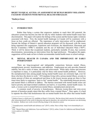 Vol. 3 WRLSI Digital Companion 38
RIGHT TO EQUAL ACCESS: AN ASSESSMENT OF HUMAN RIGHTS VIOLATIONS
FACED BY STUDENTS WITH MENTAL HEALTH STRUGGLES
*Kathryn Gasse
I. INTRODUCTION
Rather than being a system that empowers students to reach their full potential, the
education system has become one that sits idly by while students with mental health issues face
discrimination. This paper will explore the failings of the system and the human rights violations
associated with them. First, the mental health landscape in Canada will be examined, with a
focus on how youth are affected. The importance of early intervention will be emphasized.
Second, the failings of Ontario’s special education programs will be discussed, with the issues
being separated into suspensions, expulsions and exclusions, the Identification, Placement and
Review Committee (“IPRC”) standards and the use of Individual Education Plans (“IEP”).
Third, it will be shown that exceptional students, particularly mentally ill ones, face systemic
discrimination, necessitating an intervention from the legal profession. Throughout this paper,
suggestions will be made on how to better accommodate mental health issues in school settings.
II. MENTAL HEALTH IN CANADA AND THE IMPORTANCE OF EARLY
INTERVENTION
There are long-recognized and indisputable connections between mental illness,
unemployment, poverty, homelessness, and addiction. Employment not only provides financial
stability, but also a sense of status, identity and achievement. While daily routine and structure
is important to many, it is particularly vital for those with mental health problems.1
However,
the unemployment rates among people facing mental health issues are extremely high, even for
those who have the desire to work.2
Of Canadians living with a serious mental illness, seventy to
ninety percent of them are unemployed and those in the lowest income group are three to four
times more likely to experience “poor to fair” mental health.3
The relationship between poverty
and mental illness is difficult to address. The barriers associated with mental health issues can
lead to poverty and impoverished conditions can lead to, or exacerbate, mental health issues. As
such, a vicious cycle is created between mental illness, unemployment and poverty.
A common result of poverty is homelessness. Between twenty-three and sixty-seven
percent of homeless people report that they suffer from a mental illness.4
Once again, it is hard
to separate the effect that homelessness has on mental health from the effect that mental health
	
  	
  	
  	
  	
  	
  	
  	
  	
  	
  	
  	
  	
  	
  	
  	
  	
  	
  	
  	
  	
  	
  	
  	
  	
  	
  	
  	
  	
  	
  	
  	
  	
  	
  	
  	
  	
  	
  	
  	
  	
  	
  	
  	
  	
  	
  	
  	
  	
  	
  	
  	
  	
  	
  	
  	
  
* Kathryn Gasse is a third-year J.D. candidate at Queen’s University. She has always had a passion for teaching but,
after immersing herself in the world of education and special education, she realized her true passion was advocating
for students. Kathryn now works toward effecting change in the education system.
1
“Unemployment, mental health and substance use” (2015), online: Here to Help <http://www.heretohelp.bc.ca>.
2
Ibid.
3
Ibid; “Mental Illness and Addictions: Facts and Statistics” (2012), online: Centre for Addiction and Mental Health
<www.camh.ca> [CAMH].
4
Ibid.
 