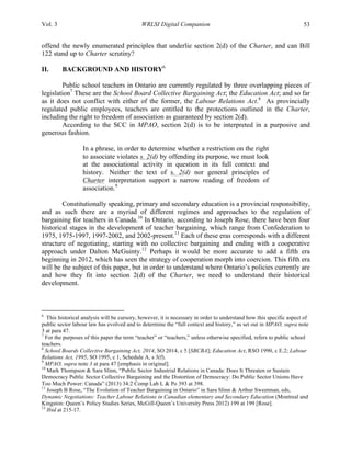 Vol. 3 WRLSI Digital Companion 53
offend the newly enumerated principles that underlie section 2(d) of the Charter, and can Bill
122 stand up to Charter scrutiny?
II. BACKGROUND AND HISTORY6
Public school teachers in Ontario are currently regulated by three overlapping pieces of
legislation7
These are the School Board Collective Bargaining Act; the Education Act; and so far
as it does not conflict with either of the former, the Labour Relations Act.8
As provincially
regulated public employees, teachers are entitled to the protections outlined in the Charter,
including the right to freedom of association as guaranteed by section 2(d).
According to the SCC in MPAO, section 2(d) is to be interpreted in a purposive and
generous fashion.
In a phrase, in order to determine whether a restriction on the right
to associate violates s. 2(d) by offending its purpose, we must look
at the associational activity in question in its full context and
history. Neither the text of s. 2(d) nor general principles of
Charter interpretation support a narrow reading of freedom of
association.9
Constitutionally speaking, primary and secondary education is a provincial responsibility,
and as such there are a myriad of different regimes and approaches to the regulation of
bargaining for teachers in Canada.10
In Ontario, according to Joseph Rose, there have been four
historical stages in the development of teacher bargaining, which range from Confederation to
1975, 1975-1997, 1997-2002, and 2002-present.11
Each of these eras corresponds with a different
structure of negotiating, starting with no collective bargaining and ending with a cooperative
approach under Dalton McGuinty.12
Perhaps it would be more accurate to add a fifth era
beginning in 2012, which has seen the strategy of cooperation morph into coercion. This fifth era
will be the subject of this paper, but in order to understand where Ontario’s policies currently are
and how they fit into section 2(d) of the Charter, we need to understand their historical
development.
	
  	
  	
  	
  	
  	
  	
  	
  	
  	
  	
  	
  	
  	
  	
  	
  	
  	
  	
  	
  	
  	
  	
  	
  	
  	
  	
  	
  	
  	
  	
  	
  	
  	
  	
  	
  	
  	
  	
  	
  	
  	
  	
  	
  	
  	
  	
  	
  	
  	
  	
  	
  	
  	
  	
  	
  
6
This historical analysis will be cursory, however, it is necessary in order to understand how this specific aspect of
public sector labour law has evolved and to determine the “full context and history,” as set out in MPAO, supra note
3 at para 47.
7
For the purposes of this paper the term “teacher” or “teachers,” unless otherwise specified, refers to public school
teachers.
8
School Boards Collective Bargaining Act, 2014, SO 2014, c 5 [SBCBA]; Education Act, RSO 1990, c E.2; Labour
Relations Act, 1995, SO 1995, c 1, Schedule A, s 3(f).
9
MPAO, supra note 3 at para 47 [emphasis in original].
10
Mark Thompson & Sara Slinn, “Public Sector Industrial Relations in Canada: Does It Threaten or Sustain
Democracy Public Sector Collective Bargaining and the Distortion of Democracy: Do Public Sector Unions Have
Too Much Power: Canada” (2013) 34:2 Comp Lab L & Po 393 at 398.
11
Joseph B Rose, “The Evolution of Teacher Bargaining in Ontario” in Sara Slinn & Arthur Sweetman, eds,
Dynamic Negotiations: Teacher Labour Relations in Canadian elementary and Secondary Education (Montreal and
Kingston: Queen’s Policy Studies Series, McGill-Queen’s University Press 2012) 199 at 199 [Rose].
12
Ibid at 215-17.
 