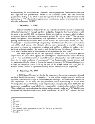 Vol. 3 WRLSI Digital Companion 55
notwithstanding the successes of Bill 100 from a stability perspective, there were concerns over
the “high-cost, low performance” nature of the education system. This led successive
governments starting in the 1980s to consider significantly revising the labour relations model
culminating in 1996 when the Harris government commissioned studies to investigate the cost of
education and evaluate Bill 100.22
c) Bargaining: 1997-2002
The outcome of these studies led to the era Joseph Rose calls “the assault on and defence
of teacher bargaining”.23
Through legislative and policy changes the Harris government sought
to return to the pre-Bill 100 era, imposing higher workloads on secondary school teachers,
constraining interest arbitration, and attempting to limit the right to strike.24
This was done
though the systemic implementation of new legislation to redefine collective bargaining for
primary and secondary education. These efforts included the Fewer School Boards Act, 1997,
which sought to reduce costs through amalgamating school boards; the Education Accountability
Act, 2000, which among other elements allowed school principals to override collective
agreement provisions on instructional workload and staffing in addition to making extra-
curricular activities mandatory for teachers; and the Stability and Excellence in Education Act,
2001, which fixed the terms of subsequent collective agreements for three years.25
The most significant of all the legislative changes was the Education Quality
Improvement Act, 1997, which repealed Bill 100 and placed teachers under the Labour Relations
Act. 26
This restricted the scope of negotiable subjects allowing class sizes and instructional
times to be made conditions of employment.27
This fundamentally changed primary and
secondary education bargaining in Ontario, increasing the power of the Minister of Education to
regulate the education system, reducing the role of the school boards, and restricting the
teachers’ unions’ abilities to regulate the teaching process through collective bargaining.28
d) Bargaining: 2002-2012
In 2003 Dalton Mcguinty’s Liberals, the precursor to the current government, defeated
the Ernie Eves led Progressive Conservatives. The new regime brought with them a different
approach to education and sought to ensure labour peace through a mix of increased consultation
and cooperation. At the same time the government started transforming the system from
“warring school boards” to the two-tiered bargaining that exists presently. From 2004-2009 the
government engaged in a concerted effort to reduce conflict between teachers and school boards.
This resulted in an increase in direct bargaining settlements and a strike rate of 0.5% (which was
comparatively lower than other groups, which ranged from 2.8% to 7.8%).29
However, tied into
	
  	
  	
  	
  	
  	
  	
  	
  	
  	
  	
  	
  	
  	
  	
  	
  	
  	
  	
  	
  	
  	
  	
  	
  	
  	
  	
  	
  	
  	
  	
  	
  	
  	
  	
  	
  	
  	
  	
  	
  	
  	
  	
  	
  	
  	
  	
  	
  	
  	
  	
  	
  	
  	
  	
  	
  
22
Ibid.
23
Ibid at 207.
24
Ibid.
25
Ibid at 208-11.
26
Ibid at 208.
27
Ibid; Education Quality Improvement Act, 1997, SO 1997, c 31, ss 170.1-170.2.
28
Rose, supra note 11 at 209.
29
Ibid at 214.
 