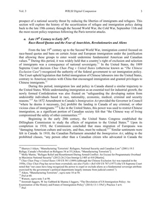 Vol. 3 WRLSI Digital Companion 3
prospect of a national security threat by reducing the liberties of immigrants and refugees. This
section will explore the history of the securitization of refugee and immigration policy dating
back to the late 19th century through the Second World War, the Cold War, September 11th and
the most recent policy responses following the Paris terrorist attacks.
a. Late 19th
Century to Early 20th
:
Race-Based Quotas and the Fear of Anarchists, Revolutionaries and Aliens
From the late 19th
century up to the Second World War, immigration control focused on
race-based quotas and bans on certain Asian and European immigration under the justification
that allowing these groups to enter would undermine fundamental American and Canadian
values.10
During this period, it was widely held that a country’s right of exclusion and selection
of immigrants was a consequence of national sovereignty.11
In the United States, the 1889
Supreme Court decision Chae Chan Ping v United States (otherwise known as “The Chinese
Exclusion Case”) recognized the authority of the federal government to set immigration policy.
The Court upheld legislation that forbid immigration of Chinese labourers into the United States,
contrary to American treaties with China that encouraged immigration and granted privileges to
Chinese immigrants.12
During this period, immigration law and policy in Canada shared a similar trajectory to
the United States. While understanding immigration as an essential tool for industrial growth, the
newly formed Confederation was also fixated on “safeguarding the developing nation from
undesirable individuals based in race, nationality, economic, medical, criminal and security
reasons.”13
An 1872 Amendment to Canada’s Immigration Act provided the Governor in Council
“where he deems it necessary, [to] prohibit the landing in Canada of any criminal, or other
vicious class of immigrants.”14
Like in the United States, this power was used to restrict Chinese
immigration, as a significant portion of Canadian society felt that “the Chinese way of living
compromised the safety of other communities.”15
Beginning in the early 20th century, the United States Congress established the
Dillingham Commission to study the effects of migration to the United States.16
Upon its
completion in 1910, the Commission concluded that mass migration of Europeans was
“damaging American culture and society, and thus, must be reduced.”17
Similar sentiments were
felt in Canada. In 1910, the Canadian Parliament amended the Immigration Act, adding to the
prohibited classes, “any person other than a Canadian citizen who advocated in Canada the
	
  	
  	
  	
  	
  	
  	
  	
  	
  	
  	
  	
  	
  	
  	
  	
  	
  	
  	
  	
  	
  	
  	
  	
  	
  	
  	
  	
  	
  	
  	
  	
  	
  	
  	
  	
  	
  	
  	
  	
  	
  	
  	
  	
  	
  	
  	
  	
  	
  	
  	
  	
  	
  	
  	
  	
  
10
Sharryn J Aiken, “Manufacturing 'Terrorists': Refugees, National Security and Canadian Law” (2001) 19:3
Refuge, Canada’s Periodical on Refugees 54 at 55 [Aiken, “Manufacturing Terrorists”].
11
Molly Martin, “Refugee Relief and Resettlement During Armed Conflict: An Excuse for Programmatic Overhaul
to Maximize National Security” (2012) 26:2 Geo Immigr LJ 405 at 410 [Martin].
12
Chae Chan Ping v United States 130 US 581 (1889) (although the Chinese Exclusion Act was repealed in the
1950s, Chae Chan Ping has never been overruled); see also Fiallo v Bell 430 US 787 (1977) (the US Supreme Court
noted that “our cases have long recognized the power to expel or exclude aliens as a fundamental sovereign attribute
exercised by the government’s political departments largely immune from judicial control.”).
13
Aiken, “Manufacturing Terrorists”, supra note 10 at 58.
14
Ibid at 60.
15
Watson, supra note 3 at 98.
16
Jeremiah Jaggers, W Jay Gabbard & Shanna J Jaggers, “The Devolution of US Immigration Policy: An
Examination of the History and Future of Immigration Policy” (2014) 13:1 J Pol’y Practice 3 at 6.
17
Ibid.
 