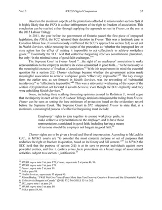 Vol. 3 WRLSI Digital Companion 57
Based on the minimum aspects of the protections afforded to unions under section 2(d), it
is highly likely that the PSFA is a clear infringement of the right to freedom of association. This
conclusion can be reached either through applying the approach set out in Fraser, or the one in
the 2015 Labour Trilogy.
In 2011, the year before the government of Ontario passed the first piece of impugned
legislation, the PSFA, the SCC released their decision in Fraser. This was a landmark case in
Canadian labour law. It simultaneously reaffirmed the SCC’s approach to section 2(d) as set out
in Health Services, while restating the scope of the protection as “whether the impugned law or
state action has the effect of making it impossible to act collectively to achieve workplace
goals.”40
Essentially the SCC held that collective bargaining receives constitutional protection,
but only “in the minimal sense of good faith exchanges.”41
The Supreme Court in Fraser found “…the right of an employees’ association to make
representations to the employer and have its views considered in good faith…” to be necessary to
the meaningful exercise of freedom of association.42
With this requirement in mind the essential
question for a section 2(d) Charter challenge became whether the government action made
meaningful association to achieve workplace goals “effectively impossible.”43
The key change
from the earlier test, as set forward in Health Services, was the rewording of “substantial
interference” to “effectively impossible.”44
This was a substantial weakening of the scope of the
section 2(d) protection set forward in Health Services, even though the SCC explicitly said they
were upholding Health Services.45
Some, including three scathing dissenting opinions penned by Rothstein J., would argue
that the majority in each of the 2015 Labour Trilogy decisions misquoted the ruling from Fraser.
Fraser can be seen as setting the bare minimum of protection based on the evidentiary record
before the Supreme Court. The Supreme Court in SFL interpreted Fraser to state that, at a
minimum, a meaningful process of collective bargaining must include:
Employees’ rights to join together to pursue workplace goals, to
make collective representations to the employer, and to have those
representations considered in good faith, including having a means
of recourse should the employer not bargain in good faith.46
Charter rights are to be given a broad and liberal interpretation. According to McLachlin
CJC., in MPAO, courts are “to consider the most concrete purpose or set of purposes that
underlies the right or freedom in question, based on its history and full context.”47
In MPAO, the
SCC held that the purpose of section 2(d) is at its core to protect individuals against more
powerful entities, and that it confers prima facie protections on a broad range of associational
activities, subject to a section 1 justification.48
	
  	
  	
  	
  	
  	
  	
  	
  	
  	
  	
  	
  	
  	
  	
  	
  	
  	
  	
  	
  	
  	
  	
  	
  	
  	
  	
  	
  	
  	
  	
  	
  	
  	
  	
  	
  	
  	
  	
  	
  	
  	
  	
  	
  	
  	
  	
  	
  	
  	
  	
  	
  	
  	
  	
  	
  
40
MPAO, supra note 3 at para 170; Fraser, supra note 2 at paras 46, 96.
41
MPAO, supra note 3 at para 170.
42
Fraser, supra note 2 at para 99.
43
Ibid at para 98.
44
Health Services, supra note 37 at para 90.
45
Alison Braley, “I Will Not Give You a Penny More than You Deserve: Ontario v Fraser and the (Uncertain) Right
to Collectively Bargain in Canada” (2011) 57:2 McGill LJ 351 at 362.
46
SFL, supra note 1 at para 29.
47
MPAO, supra note 3 at para 50.
48
Ibid at paras 58, 60.
 