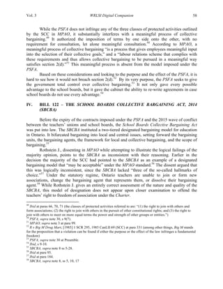 Vol. 3 WRLSI Digital Companion 58
While the PSFA does not infringe any of the three classes of protected activities outlined
by the SCC in MPAO, it substantially interferes with a meaningful process of collective
bargaining.49
It authorized the imposition of terms by one side onto the other, with no
requirement for consultation, let alone meaningful consultation.50
According to MPAO, a
meaningful process of collective bargaining “is a process that gives employees meaningful input
into the selection of their collective goals,” and a “labour relations scheme that complies with
these requirements and thus allows collective bargaining to be pursued in a meaningful way
satisfies section 2(d).”51
This meaningful process is absent from the model imposed under the
PSFA.
Based on these considerations and looking to the purpose and the effect of the PSFA, it is
hard to see how it would not breach section 2(d).52
By its very purpose, the PSFA seeks to give
the government total control over collective bargaining.53
It not only gave every possible
advantage to the school boards, but it gave the cabinet the ability to re-write agreements in case
school boards do not use every advantage.54
IV. BILL 122 – THE SCHOOL BOARDS COLLECTIVE BARGAINING ACT, 2014
(SBCBA)
Before the expiry of the contracts imposed under the PSFA and the 2015 wave of conflict
between the teachers’ unions and school boards, the School Boards Collective Bargaining Act
was put into law. The SBCBA instituted a two-tiered designated bargaining model for education
in Ontario. It bifurcated bargaining into local and central issues, setting forward the bargaining
units, the bargaining agents, the framework for local and collective bargaining, and the scope of
bargaining.55
Rothstein J., dissenting in MPAO while attempting to illustrate the logical failings of the
majority opinion, points to the SBCBA as inconsistent with their reasoning. Earlier in the
decision the majority of the SCC had pointed to the SBCBA as an example of a designated
bargaining model that “may be acceptable” under the MPAO standard.56
The dissent argued that
this was logically inconsistent, since the SBCBA lacked “three of the so-called hallmarks of
choice.”57
Under the statutory regime, Ontario teachers are unable to join or form new
associations, change the bargaining agent that represents them, or dissolve their bargaining
agent.58
While Rothstein J. gives an entirely correct assessment of the nature and quality of the
SBCBA, this model of designation does not appear upon closer examination to offend the
teachers’ right to freedom of association under the Charter.
	
  	
  	
  	
  	
  	
  	
  	
  	
  	
  	
  	
  	
  	
  	
  	
  	
  	
  	
  	
  	
  	
  	
  	
  	
  	
  	
  	
  	
  	
  	
  	
  	
  	
  	
  	
  	
  	
  	
  	
  	
  	
  	
  	
  	
  	
  	
  	
  	
  	
  	
  	
  	
  	
  	
  	
  
49
Ibid at paras 66, 70, 71 (the classes of protected activities referred to are: “(1) the right to join with others and
form associations; (2) the right to join with others in the pursuit of other constitutional rights; and (3) the right to
join with others to meet on more equal terms the power and strength of other groups or entities.”)
50
PSFA, supra note 30, s 9(7).
51
MPAO, supra note 3 at para 99.
52
R v Big M Drug Mart, [1985] 1 SCR 295, 1985 CanLII 69 (SCC) at para 331 (among other things, Big M stands
for the proposition that a violation can be found if either the purpose or the effect of the law infringes a fundamental
freedom)
53
PSFA, supra note 30 at Preamble.
54
Ibid, s 9-10.
55
SBCBA, supra note 8 ss 5-28.
56
Ibid at para 95.
57
Ibid at para 184.
58
SBCBA, supra note 8, ss 5, 10, 17
 