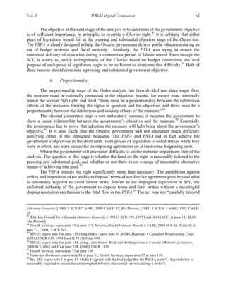Vol. 3 WRLSI Digital Companion 62
The objective at the next stage of the analysis is to determine if the government objective
is of sufficient importance, in principle, to override a Charter right.87
It is unlikely that either
piece of legislation would fail at the pressing and substantial objective stage of the Oakes test.
The PSFA is clearly designed to help the Ontario government deliver public education during an
era of budget restraint and fiscal austerity. Similarly, the PSYA was trying to ensure the
continued delivery of education during a contentious period of labour unrest. Even though the
SCC is weary to justify infringements of the Charter based on budget constraints, the dual
purpose of each piece of legislation ought to be sufficient to overcome this difficulty.88
Both of
these reasons should constitute a pressing and substantial government objective.
ii. Proportionality
The proportionality stage of the Oakes analysis has been divided into three steps: first,
the measure must be rationally connected to the objective; second, the means must minimally
impair the section 2(d) right; and third, “there must be a proportionality between the deleterious
effects of the measures limiting the rights in question and the objective, and there must be a
proportionality between the deleterious and salutary effects of the measure.”89
The rational connection step is not particularly onerous; it requires the government to
show a causal relationship between the government’s objective and the measure.90
Essentially
the government has to prove that adopting the measure will help bring about the government’s
objective.91
It is also likely that the Ontario government will not encounter much difficulty
justifying either of the impugned measures. The PSFA and PSYA did in fact achieve the
government’s objectives in the short term. Both pieces of legislation avoided strikes while they
were in effect, and were successful on imposing agreements on at least some bargaining units.
Where the government will encounter difficulty is on the minimal impairment step of the
analysis. The question at this stage is whether the limit on the right is reasonably tailored to the
pressing and substantial goal, and whether or not there exists a range of reasonable alternative
means of achieving that goal. 92
The PSFA impairs the right significantly more than necessary. The prohibition against
strikes and imposition of (or ability to impose) terms of a collective agreement goes beyond what
is reasonably required to avoid labour strife. Similar to the impugned legislation in SFL, the
unilateral authority of the government to impose terms and limit strikes without a meaningful
dispute resolution mechanism is the fatal flaw in the PSFA.93
The act was not “carefully tailored
	
  	
  	
  	
  	
  	
  	
  	
  	
  	
  	
  	
  	
  	
  	
  	
  	
  	
  	
  	
  	
  	
  	
  	
  	
  	
  	
  	
  	
  	
  	
  	
  	
  	
  	
  	
  	
  	
  	
  	
  	
  	
  	
  	
  	
  	
  	
  	
  	
  	
  	
  	
  	
  	
  	
  	
  	
  	
  	
  	
  	
  	
  	
  	
  	
  	
  	
  	
  	
  	
  	
  	
  	
  	
  	
  	
  	
  	
  	
  	
  	
  	
  	
  	
  	
  	
  	
  	
  	
  	
  	
  	
  	
  	
  	
  	
  	
  	
  	
  	
  	
  	
  	
  	
  	
  	
  	
  	
  	
  	
  	
  	
  	
  	
  	
  	
  	
  	
  	
  	
  	
  	
  	
  	
  	
  	
  	
  	
  	
  	
  	
  	
  	
  	
  	
  	
  	
  	
  	
  	
  	
  	
  	
  	
  	
  	
  	
  	
  	
  	
  	
  	
  	
  	
  	
  	
  	
  	
  	
  	
  	
  	
  	
  	
  	
  	
  	
  	
  	
  	
  	
  	
  	
  	
  	
  	
  	
  	
  	
  
(Attorney General), [1989] 1 SCR 927 at 981, 1989 CanLII 87; R v Therens, [1985] 1 SCR 613 at 645, 1985 CanLII
29.
87
RJR-MacDonald Inc v Canada (Attorney General), [1995] 3 SCR 199, 1995 CanLII 64 (SCC) at para 143 [RJR-
MacDonald].
88
Health Services, supra note 37 at para 147; Newfoundland (Treasury Board) v NAPE, 2004 SCC 66 (CanLII) at
para 72, [2004] 3 SCR 381.
89
MPAO, supra note 3 at para 139 citing Oakes, supra note 84 at 140; Dagenais v Canadian Broadcasting Corp,
[1994] 3 SCR 835, 1994 CanLII 39 (SCC) at 889.
90
MPAO, supra note 3 at para 143, citing Little Sisters Book and Art Emporium v. Canada (Minister of Justice),
2000 SCC 69 (CanLII) at para 228, [2000] 2 SCR 1120.
91
Health Services, supra note 37 at para 149.
92
Hutterian Bretheren, supra note 86 at para 53; Health Services, supra note 37 at para 150.
93
See SFL, supra note 1 at para 81 Abella J (agreed with the trial judge that the PSESA went “…beyond what is
reasonably required to ensure the uninterrupted delivery of essential services during a strike”).
 