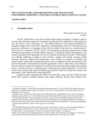 Vol. 3 WRLSI Digital Companion 64
THE UNSETTLING RELATIONSHIP BETWEEN THE TRANS-PACIFIC
PARTNERSHIP AGREEMENT AND PUBLIC-INTEREST REGULATION IN CANADA
Jonathan Nadler*
I. INTRODUCTION
Salus populi suprema lex esto
-Cicero1
In 2011, Philip Morris, one of the world’s largest tobacco companies, brought a claim in
investor-state arbitration against the Australian government for its adoption of a pioneering new
law, the Tobacco Plain Packaging Act.2
The arbitral tribunal in turn deferred jurisdiction to
Australia’s High Court, who in 2015, upheld the constitutionality of the Act.3
This decision was
perceived worldwide as a triumphant victory for the welfare of the state over vested interests.4
Since the law’s enactment, the UK, France, New Zealand and other governments have started
introducing and working on similar tobacco measures.5
Coinciding with this development is the
recently concluded Paris Agreement, the first-ever global climate deal of its kind.6
World leaders
are evidently embracing a change in tide towards a greener and socially conscious global
economy. However, despite these progressions, states’ abilities to continue to introduce and
enforce public health and environmental policies may be hindered by their participation in the
current framework of international investment agreements (“IIAs”). These IIAs, once ratified by
the state, become enacted into domestic law and have been criticised for providing wide-reaching
power to foreign investors to challenge states’ democratically enacted regulations. A recent IIA
of this nature, and one that some US officials have labeled a model for twenty-first century trade
agreements, is the Trans-Pacific Partnership (TPP).7
Canada has been negotiating the TPP for the past three years with the US and ten other
Pacific Rim countries: Australia, Brunei, Chile, Japan, Malaysia, Mexico, New Zealand, Peru,
	
  	
  	
  	
  	
  	
  	
  	
  	
  	
  	
  	
  	
  	
  	
  	
  	
  	
  	
  	
  	
  	
  	
  	
  	
  	
  	
  	
  	
  	
  	
  	
  	
  	
  	
  	
  	
  	
  	
  	
  	
  	
  	
  	
  	
  	
  	
  	
  	
  	
  	
  	
  	
  	
  	
  	
  
1
Translated to English: “Let the food of the people be the supreme law” or “The welfare of the people shall be the
supreme law”; Marcus Tullius Cicero, De Legibus, Libri Tertivs, Carolus Buchner, ed, (Firenze, Italy: Firenze A.
Mondadori, 1973) at para 8.
2
Australia’s laws were the first of their kind in the world; Rob Taylor, “Philip Morris Loses Latest Case Against
Australia Cigarette-Pack Laws”, The Wall Street Journal (18 December 2015), online: <www.wsj.com> [Taylor].
3
The tribunal determined it had no jurisdiction to hear the claim, but the confidentiality regime governing the
arbitration means that the substance of the decision cannot be published until confidential information disclosed in
the decision has been removed; Australian Government, Attorney-General’s Department, “Tobacco plain packaging
– investor-state arbitration”, online: <www.ag.gov.au> [Australia].
4
Ibid.
5
World Health Organization, Regional Office for Europe, Press Release, “Norway works towards the adoption of
plain packaging” (13 March 2015), online: WHO Europe <www.euro.who.int>; Taylor, supra note 2
6
Climate Action, “Paris Agreement”, European Commission (2017), online: <ec.europa.eu>.
7
Office of the United States Trade Representative, Executive Office of the President, Press Release, “Summary of
the Trans Pacific Partnership Agreement” (October 2015), USTR, online: <www.ustr.gov> [TPP].
 