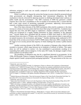 Vol. 3 WRLSI Digital Companion 67
arbitrators assigned to each case are usually composed of specialized international trade or
corporate lawyers.23
While it is difficult to dispute the notion that foreign investors should be protected abroad
when governments are allegedly disrespecting their international obligations, the ISDS
mechanism is heavily criticized for allowing investors to challenge developed states’ policies on
public health and the environment.24
The TPP’s inclusion of ISDS has garnered a similar
response due to the text’s resemblance to the US models of investment rules, a system that has
had a poor track record of promoting sustainable investment, addressing socio-economic
concerns, or holding investors to responsible behaviour.25
One of the main criticisms of the ISDS mechanism often cited by academics is the sheer
increase in volume of investor claims that have been filed using US model IIAs. Academics have
argued that once IIAs and BITs began to implement a dispute settlement system like ISDS,
which was recognized as a legally binding instrument on states, popularity in this approach
rose.26
Several studies have calculated that the amount of ISDS cases heard in 1999 to 2012
increased from sixty-nine to 370-plus, and of those cases, seventy percent relate to state policies
on natural resources, the environment, and energy.27
Another alarming study conducted in 2015
found that of the seventy-seven known NAFTA ISDS claims filed since 2005, Canada has been
the target of over seventy percent (the majority of which challenge the country’s public-interest
laws).28
Another worrying element of the ISDS is the quantum of damages often claimed and/or
awarded to investors, which range between ten to hundreds of millions of dollars. This aspect
alone (as will be outlined in section 1.2), has contributed to governments receding on or
suspending their public interest initiatives. In the same 2015 study, the damages sought in those
claims totalled over $6 billion USD.29
The possibility of arbitration may also be a significant deterrent to governments. In the
1990s, RJ Reynolds Tobacco Company threatened to bring a claim under NAFTA’s investment
chapter against Canada’s proposed plain packaging legislation.30
The government at the time was
	
  	
  	
  	
  	
  	
  	
  	
  	
  	
  	
  	
  	
  	
  	
  	
  	
  	
  	
  	
  	
  	
  	
  	
  	
  	
  	
  	
  	
  	
  	
  	
  	
  	
  	
  	
  	
  	
  	
  	
  	
  	
  	
  	
  	
  	
  	
  	
  	
  	
  	
  	
  	
  	
  	
  	
  
23
Krajewski, supra note 19 at 6.
24
Charles N Brower & Stephan W Schill, “Is Arbitration a Threat or a Boom to the Legitimacy of International
Investment Law?” (2009) 9:2 Chicago J Intl L 471; There has been less academic and political criticism in the case
of foreign investors using ISDS to sue developing states’ violations with less reliable judicial systems. This point is
further elaborated in other articles, but was too large for purposes of paper. Restricting scope of research to
developed states; see Kathleen Cooper et al, “Seeking a Regulatory Chill in Canada: The Dow Agrosciences
NAFTA Chapter 11 Challenge to the Québec Pesticides Management Code” (2014) 7:1 Golden Gate U Envtl LJ 5 at
22.
25
Nathalie Bernasconi-Osterwalder, “How the Investment Chapter of the Trans-Pacific Partnership Falls Short” (6
November 2015), International Institute for Sustainable Development (blog), online: <www.iisd.org>.
26
Krajewski, supra note 19 at 6.
27
Open Letter from Elizabeth A Evatt et al to the Negotiators of the Trans-Pacific Partnership (8 May 2012) TPP
Legal (blog) at para 11, online: <tpplegal.wordpress.com/open-letter/> [Evatt et al].
28
ISDS is not always a transparent system, as its tribunals do not meet in public, the publication of awards is not
mandatory, and other documents such as the complaint are not usually published; See Krajewski, supra note 19 at
16; Scott Sinclair, NAFTA Chapter 11 Investor-State Disputes to January 1, 2015 (Ottawa: Canadian Centre for
Policy Alternatives, 2015) at 31, online: <www.policyalternatives.ca>.
29
Ibid.
30
Matthew C Porterfield & Christopher R Byrnes, “Philip Morris v Uruguay: Will investor-State arbitration send
restrictions on tobacco marketing up in smoke?” (12 July 2011), International Institute for Sustainable Development
at para 1, online: <www.iisd.org>.
 