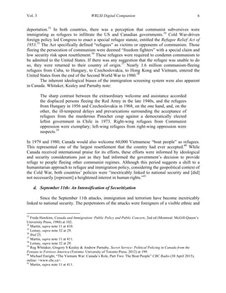 Vol. 3 WRLSI Digital Companion 6
deportation.33
In both countries, there was a perception that communist subversives were
immigrating as refugees to infiltrate the US and Canadian governments.34
Cold War-driven
foreign policy led Congress to enact a special refugee statute, entitled the Refugee Relief Act of
1953.35
The Act specifically defined “refugees” as victims or opponents of communism. Those
fleeing the persecution of communism were deemed “freedom fighters” with a special claim and
low security risk upon resettlement.36
These refugees were required to condemn communism to
be admitted to the United States. If there was any suggestion that the refugee was unable to do
so, they were returned to their country of origin.37
Nearly 1.6 million communism-fleeing
refugees from Cuba, to Hungary, to Czechoslovakia, to Hong Kong and Vietnam, entered the
United States from the end of the Second World War to 1980.38
The inherent ideological biases of the immigration screening system were also apparent
in Canada. Whitaker, Kealey and Parnaby note:
The sharp contrast between the extraordinary welcome and assistance accorded
the displaced persons fleeing the Red Army in the late 1940s, and the refugees
from Hungary in 1956 and Czechoslovakia in 1968, on the one hand, and, on the
other, the ill-tempered delays and prevarications surrounding the acceptance of
refugees from the murderous Pinochet coup against a democratically elected
leftist government in Chile in 1973. Right-wing refugees from Communist
oppression were exemplary; left-wing refugees from right-wing oppression were
suspects.39
In 1979 and 1980, Canada would also welcome 60,000 Vietnamese “boat people” as refugees.
This represented one of the largest resettlement that the country had ever accepted.40
While
Canada received international praise for its efforts, these efforts were informed by ideological
and security considerations just as they had informed the government’s decision to provide
refuge to people fleeing other communist regimes. Although this period suggests a shift to a
humanitarian approach to refugee and immigration policy, considering the geopolitical context of
the Cold War, both countries’ policies were “inextricably linked to national security and [did]
not necessarily [represent] a heightened interest in human rights.”41
d. September 11th: An Intensification of Securitization
Since the September 11th attacks, immigration and terrorism have become inextricably
linked to national security. The perpetrators of the attacks were foreigners of a visible ethnic and
	
  	
  	
  	
  	
  	
  	
  	
  	
  	
  	
  	
  	
  	
  	
  	
  	
  	
  	
  	
  	
  	
  	
  	
  	
  	
  	
  	
  	
  	
  	
  	
  	
  	
  	
  	
  	
  	
  	
  	
  	
  	
  	
  	
  	
  	
  	
  	
  	
  	
  	
  	
  	
  	
  	
  	
  
33
Freda Hawkins, Canada and Immigration: Public Policy and Public Concern, 2nd ed (Montreal: McGill-Queen’s
University Press, 1988) at 102.
34
Martin, supra note 11 at 410.
35
Lemay, supra note 32 at 29.
36
Ibid 25.
37
Martin, supra note 11 at 411.
38
Lemay, supra note 32 at 29.
39
Reg Whitaker, Gregory S Kealey & Andrew Parnaby, Secret Service: Political Policing in Canada from the
Fenians to Fortress America (Toronto: University of Toronto Press, 2012) at 199.
40
Michael Enright, “The Vietnam War: Canada’s Role, Part Two: The Boat People” CBC Radio (30 April 2015),
online: <www.cbc.ca>.
41
Martin, supra note 11 at 411.
 