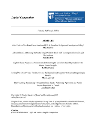Digital Companion
	
  
	
  
Volume 3 (Winter 2017)
	
  
	
  
ARTICLES
After Paris: A New Era of Securitization of U.S. & Canadian Refugee and Immigration Policy?
Alex Treiber
A Silent Crisis: Addressing the Global Illegal Wildlife Trade with Existing International Legal
Mechanisms
Julio Paoletti
Right to Equal Access: An Assessment of Human Rights Violations Faced by Students with
Mental Health Struggles
Kathryn Gasse
Saving Our School Years: The Charter and the Regulation of Teachers’ Collective Bargaining in
Ontario
Myles Anevich
The Unsettling Relationship between the Trans-Pacific Partnership Agreement and Public-
Interest Regulation in Canada
Jonathan Nadler
Copyright © Windsor Review of Legal and Social Issues 2017
All rights reserved.
No part of this journal may be reproduced in any form or by any electronic or mechanical means,
including information storage and retrieval systems, without permission from the editors.
Reproduction of this material without authorization is a violation of copyright.
Citation
(2017) 3 Windsor Rev Legal Soc Issues—Digital Companion.
 