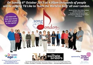 sponsored by
To register and for event pack go to:
www.meetup.com or
www.ageuklondon.org.uk
The Swingle Singers will be performing for Song for London at the Young at Heart Show,
3.00pm, Sunday 6th
October, Alexandra Palace - www.youngatheartshow.com
Barbara Van Doren and
The Ada Court Singers
(courtesy of WAES)
Words and Music: Rose Malka Freidman
Special arrangement of
“I’d Like to Teach the World to Sing”
for Song for London by Swinger Singers
Clare Wheeler
Join them and
help raise money
for older people
in the capital!
On Sunday 6th
October 2013 at 4.00pm thousands of people
will be singing ‘I’d Like to Teach the World to Sing’ all over London.
 