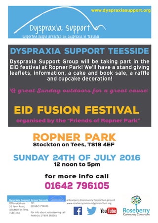 EID Fusion Festival
Ropner Park
Stockton on Tees, TS18 4EF
Sunday 24th of July 2016
12 noon to 5pm
organised by the “Friends of Ropner Park”
Dyspraxia Support Group Teesside
Oﬃce Address:
26 Yarm Road,
Stockton on Tees,
TS18 3NA
Tel:
(01642) 796105
For info about volunteering call
Pritthijit: 07804 368585
a Roseberry Community Consortium project
Dyspraxia Support
supporting people affected by dyspraxia in Teesside
Dyspraxia Support Group will be taking part in the
EID festival at Ropner Park! We'll have a stand giving
leaflets, information, a cake and book sale, a raffle
and cupcake decoration!
A great Sunday outdoors for a great cause!
www.dyspraxiasupport.org
DYSPRAXIA SUPPORT TEESSIDE
for more info call
01642 796105
 