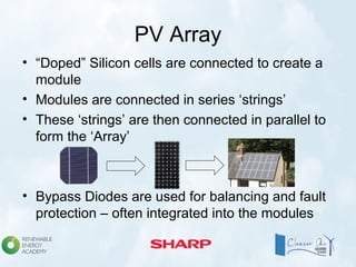 PV Array
• “Doped” Silicon cells are connected to create a
module
• Modules are connected in series ‘strings’
• These ‘strings’ are then connected in parallel to
form the ‘Array’
• Bypass Diodes are used for balancing and fault
protection – often integrated into the modules
 