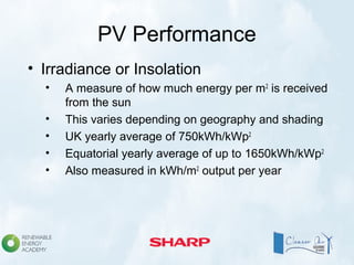 PV Performance
• Irradiance or Insolation
• A measure of how much energy per m2
is received
from the sun
• This varies depending on geography and shading
• UK yearly average of 750kWh/kWp2
• Equatorial yearly average of up to 1650kWh/kWp2
• Also measured in kWh/m2
output per year
 