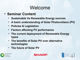 Welcome
• Seminar Content
• Sustainable Vs Renewable Energy sources
• A basic understanding of Solar Photovoltaics (PV)
• Policies & Legislation
• Factors affecting PV performance
• The current deployment of Renewable Energy
types
• The benefits of Solar PV over alternative
technologies
• The future of Solar PV
 