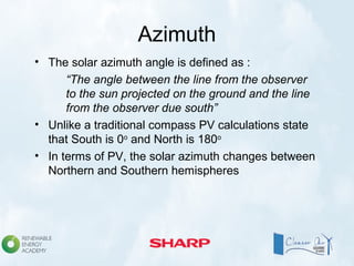 Azimuth
• The solar azimuth angle is defined as :
“The angle between the line from the observer
to the sun projected on the ground and the line
from the observer due south”
• Unlike a traditional compass PV calculations state
that South is 0o
and North is 180o
• In terms of PV, the solar azimuth changes between
Northern and Southern hemispheres
 