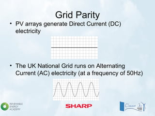 Grid Parity
• PV arrays generate Direct Current (DC)
electricity
• The UK National Grid runs on Alternating
Current (AC) electricity (at a frequency of 50Hz)
 