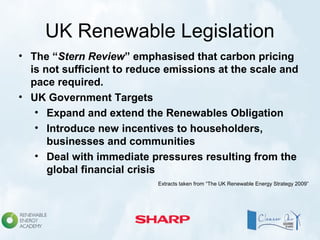 UK Renewable Legislation
• The “Stern Review” emphasised that carbon pricing
is not sufficient to reduce emissions at the scale and
pace required.
• UK Government Targets
• Expand and extend the Renewables Obligation
• Introduce new incentives to householders,
businesses and communities
• Deal with immediate pressures resulting from the
global financial crisis
Extracts taken from “The UK Renewable Energy Strategy 2009”
 