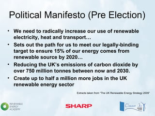 Political Manifesto (Pre Election)
• We need to radically increase our use of renewable
electricity, heat and transport…
• Sets out the path for us to meet our legally-binding
target to ensure 15% of our energy comes from
renewable source by 2020…
• Reducing the UK’s emissions of carbon dioxide by
over 750 million tonnes between now and 2030.
• Create up to half a million more jobs in the UK
renewable energy sector
Extracts taken from “The UK Renewable Energy Strategy 2009”
 
