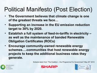 Political Manifesto (Post Election)
• The Government believes that climate change is one
of the greatest threats we face…
• Supporting an increase in the EU emission reduction
target to 30% by 2020.
• Establish a full system of feed-in-tariffs in electricity –
as well as the maintenance of banded Renewable
Obligation Certificates (ROCs)
• Encourage community-owned renewable energy
schemes….communities that host renewable energy
projects to keep the additional business rates they
generate.
Extracts taken from “The Coalition – Our Programme For Government” May 20th
2010
 