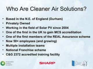Who Are Cleaner Air Solutions?
• Based in the N.E. of England (Durham)
• Privately Owned
• Working in the field of Solar PV since 2004
• One of the first in the UK to gain MCS accreditation
• One of the first members of the REAL Assurance scheme
• Now 50+ employees (and growing)
• Multiple installation teams
• National Franchise scheme
• C&G 2372 accredited training facility
 