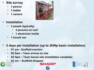 • Site survey
• 1 person
• 1 ladder
• 1 camera
• Installation
• 3 people (typically)
• 2 persons on roof
• 1 electrician inside
• 1 transit van
• 2 days per installation (up to 2kWp basic installation)
• D1 pm - Scaffold erection
• D2 9am – Team arrives on site
• D2 5pm – Team leaves site (installation complete)
• D3 am – Scaffold dropped
 