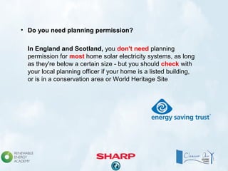 • Do you need planning permission?
In England and Scotland, you don't need planning
permission for most home solar electricity systems, as long
as they're below a certain size - but you should check with
your local planning officer if your home is a listed building,
or is in a conservation area or World Heritage Site
 