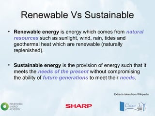 Renewable Vs Sustainable
• Renewable energy is energy which comes from natural
resources such as sunlight, wind, rain, tides and
geothermal heat which are renewable (naturally
replenished).
• Sustainable energy is the provision of energy such that it
meets the needs of the present without compromising
the ability of future generations to meet their needs.
Extracts taken from Wikipedia
 