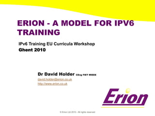 ERION - A MODEL FOR IPV6
TRAINING
IPv6 Training EU Curricula Workshop
Ghent 2010




        Dr David Holder                 CEng FIET MIEEE

        david.holder@erion.co.uk
        http://www.erion.co.uk




                       © Erion Ltd 2010 - All rights reserved
 