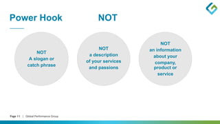 Page 11 | Global Performance Group
Power Hook NOT
NOT
A slogan or
catch phrase
NOT
an information
about your
company,
product or
service
NOT
a description
of your services
and passions
 