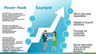Page 12 | Global Performance Group
Power Hook Example
Cделать ваш университет
более привлекательным для
абитуриентов и ваших
выпускников более
конкурентоспособными для
работодателей.
Развить ваш бизнес,
предлагая эффективную
систему внешнего языковой
экспертизы с
международными
сертификатами.
Знание языка,
подтвержденное
Кембриджскими
сертификатами, позволят
вашему ребенку войти во
взрослый мир с
конкурентным
преимуществом на рынке
труда, возможностями
свободно путешествовать,
учиться и работать.
Short and easy
repeatable
Appels to buyers’
emotions
Focuses on
customer
outcomes
Never describes
your company,
product or
solution
 