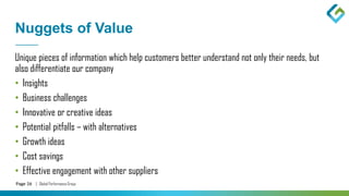 Page 26 | Global Performance Group
Nuggets of Value
Unique pieces of information which help customers better understand not only their needs, but
also differentiate our company
• Insights
• Business challenges
• Innovative or creative ideas
• Potential pitfalls – with alternatives
• Growth ideas
• Cost savings
• Effective engagement with other suppliers
 